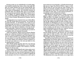 El primer pueblo que de verdad filosofa es el pueblo griego.       das las demás son meros derivados; y el hombre dictaminó que
Otros pueblos anteriores han tenido cultura, han tenido reli-          esta cosa era el agua. Para Thales de Mileto, el agua es el prin-
gión, han tenido sabiduría; pero no han tenido filosoBa. Nos           cipio de todas las cosas. De modo que todas las demás cosas
han llenado la cabeza -en estos últimos cincuenta años sobre           tienen un ser derivado, secundario. Consisten en agua. Pero el
todo, a partir de Schopenhauer- de las filosoBas orientales, de        agua, ella, ¿qué es? como él dice: el principio de todo lo demás,
la filosoBa india, de la filosoBa china. Ésas no son filosoBas.        no consiste en nada: existe, con una existencia primordial, co-
Son concepciones generalmente vagas sobre el universo y la vi-         mo principio esencial, fundamental, primario.
da. Son religión, son sapiencia popular más o menos genial,                 Otros filósofos de esta misma época -el siglo VII antes de Je-
más o menos desarrollada; pero filosoBa no la hay en la histo-         sucristo- tomaron actitudes más o menos parecidas a la de
ria de la cultura humana, del pensamiento humano, hasta los            Thales de Mileto. Por ejemplo, Anaximandro, también creyó
gnegos.                                                                que el principio de todas las cosas era algo material; pero tuvo
    Los griegos fueron los inventores de eso que se llama filoso-      ya una idea un poco más complicada que Thales, y determinó
Ba. ¿Por qué? Porque fueron los inventores -en el sentido de           que ese algo material, principio de todas las demás cosas, no
la palabra descubrir-, los descubridores de la razón, los que          era ninguna cosa determinada, sino que era una especie de pro-
descubrieron que con la razón, con el pensamiento racional, se         tocosa, que era lo que él llamaba en griego "apeiron", indefini-
puede hallar lo que las cosas son, se puede averiguar el último        do, una cosa indefinida, que no era ni agua, ni tierra, ni fuego,
fondo de las cosas. Entonces empezaron a hacer uso de intui-           ni aire, ni piedra, sino que tenía en sí, por decirlo así, en po-
ciones intelectuales e intuiciones racionales, metódicamente.          tencia, la posibilidad de que de ella, de ese "apeiron", de ese in-
    Antes de ellos se hada una cosa parecida, pero con toda cla-       finito o indefinido se derivasen las demás cosas.
se de atisbos, de fes, de elementos irracionales.                           Otro filósofo que se llamó Anaxímenes, también fue uno
    Hecho este paréntesis, diremos que los primeros filósofos          de esos filósofos primitivos, que buscaron una cosa material
griegos que se plantean el problema de quién existe, de cuál es        como origen de todas las demás, como origen de los demás
el ser en sí, cuando se lo plantean es que ya han superado el es-      principios, como única existente en sí y por sí, de la cual esta-
tado de realismo primitivo que enunciábamos diciendo: todas            ban las demás derivadas. Anaxímenes tomó el aire.
las cosas existen, y yo entre ellas. El primer momento filosófi-            Es posible que haya habido más intentos de antiquísimos fi-
co, el primer esfuerzo de la reflexión consiste en discernir en-       lósofos griegos que buscaron alguna cosa material; pero estos
tre las cosas que existen en sí, y las cosas que existen en otra,      intentos fueron pronto superados. Lo fueron primeramente en
en aquella primaria y primera.                                          la dirección curiosa de no buscar una, sino varias; de creer que
    Estos filósofos griegos buscaron cuál es la o las cosas que        el principio u origen de todas las cosas no es una sola cosa, si-
tienen una existencia en sí. Ellos llamaban a esto el "principio"       no varias cosas. Es de suponer que las críticas de que fueron
en los dos sentidos de la palabra: como comienzo y como fun-            objeto Thales, Anaximandro y Anaxímenes contribuyeron a
 damento de todas las cosas.                                            cilla. La dificultad grande de hacerle creer a nadie que el már-
    El más antiguo filósofo griego de que se tiene noticia un po-       mol del Pentélico, en Atenas, fuese derivado del agua; la difi-
 co exacta se llama Thales y era de la ciudad de Mileto. Este           cultad también de hacerlo derivar del aire, de hacerlo derivar
hombre buscó entre las cosas cuál sería el principio de todas las       de una cosa determinada, sería probablemente objeto de críti-
 demás, cuál sería la cosa a la cual le conferiría la dignidad de      ocas feroces, y entonces sobrevino la idea de salvar las cualida-
ser, de principio, de ser en sÍ, la existencia en sí, de la cual to-   -des diferenciales de las cosas admitiendo, no un origen único,

                               [ 72   J                                                               [ 73   J
 