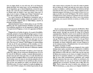 sino un origen plural; no una sola cosa, de la cual fueron las       todo cuanto vemos y tocamos, las cosas tal y como se presen-
demás derivadas, sino varias cosas; y así un antiquísimo filóso-     tan, no existen de verdad, sino que son otros tantos velos que
fo casi legendario, que Se llamó Empédocles, inventó la teoría       ocultan la verdadera y auténtica realidad, la existencia real que
de que eran cuatro las cosas realmente existentes, de las cuales     está detrás de ella y que es el número. Sería complejo (no per-
se derivan todas las demás, y que esas cuatro cosas eran: el         tenecería tampoco ni al tema ni a la ocasión) el hacer ver a us-
agua, el aire, la tierra y el fuego, que él llamó "elementos", que   tedes en detalle esta teoría de Pitágoras. Me interesa solamen-
quiere decir aquello con lo cual se hace todo lo demás.              te haberla hecho notar, porque es la primera vez que en la his-
    Los cuatro elementos de Empédocles atravesaron toda la           toria del pensamiento griego sale a relucir como cosa realmen-
historia del pensamiento griego, entraron de rondón en la flsi-      te existente, una cosa no material, ni extensa, ni visible, ni tan-
ca de Aristóteles, llegaron hasta la Edad Media y mueren al          gible.
principio del Renacimiento.
    Aproximadamente hacia la misma época en que vivió Em-
pédocles, hay dos acontecimientos filosóficos que para nues-                                     Herdclúo
tros problemas metansicos son de importancia capital. El uno
es la aparición de Pitágoras y el otro es la aparición de Herácli-        El otro acontecimiento fue la aparición de Heráclito. Herá-
to.                                                                  clito fue un hombre de profundísimo genio, de genio enorme-
    Pitágoras fue un hombre de genio, de un genio fonnidable,        mente grande. Anticipó una porción de temas de la filosofia
tremendo, porque es el primer filósofo griego a quien se le ocu-     contemporánea. Heráclito recorre con la mirada las soluciones
rre la idea de que el principio de donde todo lo demás se deri-      todas que antes de él han sido dadas al problema de quién exis-
va, lo que existe de verdad, el verdadero ser, el ser en sí, no es   te; y se encuentra con una enorme variedad de contestaciones:
ninguna cosa; o mejor dicho, es una cosa, pero que no se ve,          con que Thales de Mileto dice: el agua existe; con que Anaxí-
ni se oye, ni se toca, ni se huele, que no es accesible a los sen-    menes dice: el aire existe; con que Anaximandro dice: la mate-
tidos. Esa cosa es el "número". Para Pitágoras, la esencia última    ria amorfa, sin fonna, indefinida, existe; con que Pitágoras di-
de todo ser, de los que percibimos por los sentidos, es el nú-        ce: los números existen; y Empédocles dice: los cuatro elemen-
mero. Las cosas son números, esconden dentro de sí números.          tos existen, lo demás no existe.
Las cosas son distintas unas de otras por la diferencia cuantita-         Entonces Heráclito encuentra que ninguna de estas contes-
tiva y numérica.                                                      taciones tiene razón; encuentra que si examinamos verdadera-
    Pitágoras era muy aficionado a la música y fue el que des-        mente, con ojos imparciales, las cosas que se tienen ante noso-
cubrió (él o alguno de sus numerosos discípulos) que en la lira       tros, hallamos en ellas todo eso; y sobre todo, que las cosas que
las notas de las diferentes cuerdas, si suenan diferentemente es     .se tienen ante nosotros no son nunca, en ningún momento, lo
porque unas son más cortas que otras; y no sólo descubrió eso         que son en el momento anterior y en el momento posterior;
sino que midió la longitud relativa y encontró que las notas de       que las cosas están constantemente cambiando; que cuando
la lira estaban unas con otras en una relación numérica de lon-       nosotros queremos fijar una cosa y definir su consistencia, de-
gitud sencilla: en la relación de uno partido por dos; uno par-      :cir en qué consiste esa cosa, ya no consiste en lo mismo que
tido por tres; uno partido por cuatro; uno partido por cinco.         consistía hace un momento. Proclama, pues, el fluir de la rea-
Descubrió, pues, la octava, la quinta, la cuarta, la séptima mu-     ,lidad. Nunca vemos dos veces lo mismo, por próximos que
sical, y esto 10 llevó a pensar y lo condujo hacia la idea de que     sean los momentos, o, como decía en su lenguaje metafórico y

                              [ 741                                                                 [ 751
 