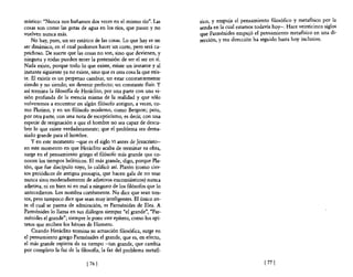 místico: "Nunca nos bañamos dos veces en el mismo río". Las           sico, y empuja el pensamiento filosófico y metafisico por la
cosas son como las gotas de agua en los ríos, que pasan y no          senda en la cual estamos todavía hoy-o Hace veinticinco siglos
vuelven nunca más.                                                    que Parménides empujó el pensamiento metafísico en una di-
    No hay, pues, un ser estático de las cosas. Lo que hay es un      rección, y esa dirección ha seguido hasta hoy inclusive.
ser dinámico, en el cual podemos hacer un corte, pero será ca-
prichoso. De suerte que las cosas no son, sino que devienen, y
ninguna y todas pueden tener la pretensión de ser el ser en sí.
Nada existe, porque todo lo que existe, existe un instante y al
instante siguiente ya no existe, sino que es otra cosa la que exis-
te. El existir es un perpetuo cambiar, un estar constantemente
siendo y no siendo; un devenir perfecto; un constante fluir. Y
así termina la filosofía de Heráclito, por una parte con una vi-
sión profunda de la esencia misma de la realidad y que sólo
volveremos a encontrar en algún filósofo antiguo, a veces, co-
mo Plotino, y en un filósofo moderno, como Bergson; pero,
por otra parte, con una nota de escepticismo, es decir, con una
especie de resignación a que el hombre no sea capaz de descu-
brir lo que existe verdaderamente; que el problema sea dema-
siado grande para el hombre.
    Yen este momento -que es el siglo VI antes de ]esucristo-
en este momento en que Heráclito acaba de terminar su obra,
surge en el pensamiento griego el filósofo más grande que co-
nocen los tiempos helénicos. El más grande, digo, porque Pla-
tón, que fue discípulo suyo, lo calificó así. Platón (como cier-
tos periódicos de antigua prosapia, que hacen gala de no usar
nunca sino, moderadamente de adjetivos encomiásticos) nunca
adjetiva, ni en bien ni en mal a ninguno de los filósofos que lo
antecedieron. Los nombra cortésmente. No dice que sean ton-
tos, pero tampoco dice que sean muy inteligentes. El único an-
te el cual se pasma de admiración, es Parménides de Elea. A
Parménides 10 llama en sus diálogos siempre "el grande", "Par-
ménides el grande"; siempre le pone este epíteto, como los epí-
tetos que reciben los héroes de Homero.
    Cuando Heráclito termina su actuación filosófica, surge en
el pensamiento griego Parménides el grande, que es, en efecto,
el más grande espíritu de su tiempo -tan grande, que cambia
por completo la faz de la filosofía, la faz del problema metafí-

                              [ 76   J                                                             [77 J
 