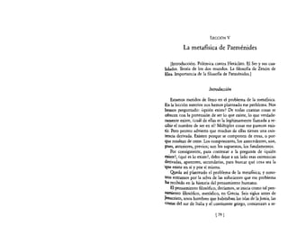 LECCIÓN V

           La metaflsica de Parménides

    [Introducción. Polémica contra Heráclito. El Ser y sus cua-
lidades. Teoría de los dos mundos. La filosofia de Zenón de
Elea. Importancia de la filosofía de Parménides.]


                          Introducción

      Estamos metidos de lleno en el problema de la metafisica.
 En la lección anterior nos hemos planteado ese problema. Nos
 hemos preguntado: ¿quién existe? De todas cuantas cosas se
 ofrecen con la pretensión de ser lo que existe, lo que verdade-
 ramente existe, ¿cuál de ellas es la legítimamente llamada a re-
 cibir el nombre de ser en sí? Múltiples cosas me parecen exis-
 tir. Pero pronto advierto que muchas de ellas tienen una exis-
 tencia derivada. Existen porque se componen de otras, o por-
 que resultan de otras. Los componentes, los antecedentes, son,
 pues, anteriores, previos; son los supuestos, los fundamentos.
      Por consiguiente, para contestar a la pregunta de ¿quién
 existe?, ¿qué es lo existe?, debo dejar a un lado esas existencias
 derivadas, aparentes, secundarias, para buscar qué cosa sea la
!que existe en sí y por sí misma.
      Q!J.eda así planteado el problema de la metafisica; y'noso-
 tros entramos por la selva de las soluciones que ese problema
ha recibido en la historia del pensamiento humano.
      El pensamiento filosófico, decíamos, se inicia como tal pen-
 samiento filosófico, metódico, en Grecia. Seis siglos antes de
J~sucristo. unos hombres que habitaban las islas de laJonia, las
 COstas del sur de Italia y el continente griego, comienzan a re-

                              [ 79 J
 