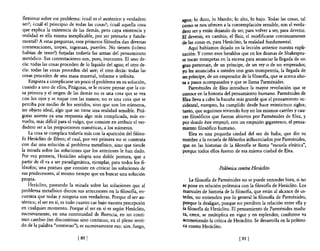 flexionar sobre ese problema: ¿cuál es el auténtico y verdadero      agua; lo duro, lo blando; lo alto, lo bajo. Todas las cosas, tal
 ser?; ¿cuál el principio de todas las cosas?; ¿cuál aquella cosa     como se nos ofrecen a la contemplación sensible, son el verda-
 que explica la existencia de las demás, pero cuya existencia y       dero ser y están dejando de ser, para volver a ser, para devenir.
 realidad es ella misma inexplicable, por ser primaria y funda-       El devenir, en cambio, el fluir, el modificarse continuamente
 mental? A estas preguntas, esos primeros filósofos dan diversas      de las cosas es, para Heráclito, la realidad fundamentaL
 contestaciones, torpes, ingenuas, pueriles. No tienen (icómo             Aquí habíamos dejado en la lección anterior nuestra expli-
habían de tener!) forjadas todavía las armas del pensamiento          cación. y como esos heraldos que en los dramas de Shakespea-
metódico. Sus contestaciones son, pues, inocentes. El uno de-         re tocan trompetas en la escena para anunciar la llegada de un
cía: todas las cosas proceden de 10 líquido del agua; el otro de-     gran personaje, de un príncipe, de un rey o de un emperador,
cía: todas las cosas proceden del aire; el otro decía: todas las      yo les anunciaba a ustedes con gran trompetería, la llegada de
cosas proceden de una masa material, informe e infinita.              un príncipe, de un emperador de la filosofia, que se acerca aho-
    Empieza a complicarse un poco el problema en su solución,         n a pasos acompasados y que se llama Parménides,
cuando a uno de ellos, Pitágoras, se le ocurre pensar que la co-          Parménides de Elea introduce la mayor revolución que se
sa primera y el origen de las demás no es una cosa que se vea         conoce en la historia del pensamiento humano, Parménides de
con los ojos y se toque con las manos; no es una cosa que se          Elea lleva a cabo la hazaña más grande que el pensamiento oc-
perciba por medio de los sentidos, sino que son los números,          cidental, europeo, ha cumplido desde hace veinticinco siglos;
un objeto ideal, algo que no tiene una realidad sensible. Pitá-       tanto, que seguimos viviendo hoy en los mismos carriles y cau-
goras asienta ya una respuesta algo más complicada, más en-           ces filosóficos que fueron abiertos por Parménides de Elea, y
vuelta, más dificil para el vulgo, que consiste en atribuir el ver-   por donde éste empujó, con un empujón gigantesco, el pensa-
dadero ser a las proporciones numéricas, a los números,               miento filosófico humano.
    La cosa se complica todavía más con la aparición del filóso-          Elea es una pequeña ciudad del sur de Italia, que dio su
fo Heráclito de Efeso; el cual, por vez primera no se contenta        nombre a la escuela de filósofos influenciados por Parménides,
con dar una solución al problema metafIsico, sino que tiende          que en las historias de la filosofia se llama "escuela eleática",
la mirada sobre las soluciones que los anteriores le han dado.        porque todos ellos fueron de esa misma ciudad de Elea.
Por vez primera, Heráclito adopta una doble postura, que a
partir de él va a ser paradigmática, ejemplar, para todos los fi-
lósofos; una postura que consiste en criticar las soluciones de                          Polimica contra Heráclito
sus p,redecesores, al mismo tiempo que en buscar una solución
propIa.                                                                   La filosofia de Parménides no se puede entender bien, si no
    Heráclito, paseando la mirada sobre las soluciones que al         se pone en relación polémica con la filosofia de Heráclito. Los
problema metafIsico dieron sus antecesores en la filosofia, en-       manuales de historia de la filosofia, que están al alcance de us-
cuentra que todas y ninguna son verdaderas. Porque el ser au-         tedes, no entienden por lo general la filosofia de Parménides,
téntico, el ser en sí, es todo cuanto cae bajo nuestra percepción     porque la desligan, porque no perciben la relación entre ella y
en cualquier momento. Porque el ser en sí es según Heráclito,         la filosofia de Heráclito. El pensamiento de Parménides madu-
sucesivamente, en una continuidad de fluencia, en un conti-           ra, crece, se multiplica en vigor y en esplendor, conforme va
nuo cambio (no discontinuo sino continuo, en el pleno senti-          acometiendo la crítica de Heráclito. Se desarrolla en la polémi-
do de la palabra "continuo"), es sucesivamente eso: aire, fuego,      ca Contra Heráclito.

                              [80 J                                                                 [ 81   J
 