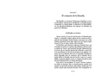 LECCIÓN 1

             El conjunto de la filosofia

    [La filosoBa y su vivencia. Definiciones filosóficas y viven-
cias filosóficas. Sentido de la voz filosoBa. La filosoBa antigua.
La filosoBa en la Edad Media. La filosofia en la Edad Moder-
na. Las disciplinas filosóficas. Las ciencias y la filosofla. Las
partes de la filosoBa.]


                    La filosofía y su vivencia

    Vamos a iniciar el curso de introducción a la filosofía plan-
teando e intentando resolver algunas de las cuestiones princi-
pales de esta disciplina. Ustedes vienen a estas aulas y yo a ellas
también, para hacer juntos algo. ¿O!Ié es lo que vamos a hacer
juntos? Lo dice el tema: vamos a hacer filosofía.
    La filosofia es, por de pronto, algo que el hombre hace, que
el hombre ha hecho. Lo primero que debemos intentar, pues,
es definir ese "hacer" que llamamos filosofía. Deberemos por
lo menos dar un concepto general de la filosofla, y quizá fue-
se la incumbencia de esta lección primera la de explicar y ex-
poner qué es la filosofía. Pero esto es imposible. Es absoluta-
mente imposible decir de antemano qué es filosofla. No se
puede definir la filosofia antes de hacerla; como no se puede
definir en general ninguna ciencia, ni ninguna disciplina, antes
de entrar directamente en el trabajo de hacerla.
    Una ciencia, una disciplina, un "hacer" humano cualquie-
ra, recibe su concepto claro, su noción precisa, cuando ya el
hombre ha dominado ese hacer. Sólo sabrán ustedes qué es fi-
losofía cuando sean realmente filósofos. Por consiguiente, no

                              [ 11   1
 