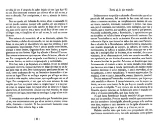 ser deja de ser. Y después de haber dejado de ser ¿qué hay? El                            Teoría de los dos mundos
no ser. Pero entonces tenemos que afirmar el ser del no ser, y
esto es absurdo. Por consiguiente, el ser es, además de único,            Evidentemente no podía ocultársele a Parménides que el es-
eterno.                                                               pectáculo del universo, del mundo de las cosas, tal como se
    Pero no queda ahí. Además de eterno, el ser es inmutable. El      ofrece a nuestros sentidos, es completamente distinto de este
ser no puede cambiar, porque todo cambio del ser implica el           ser único, inmóvil, ilimitado, inmutable y eterno. Las cosas
ser del no ser, puesto que todo cambio es dejar de ser lo que         son, por el contrario, movimientos, seres múltiples, que van y
era, para ser lo que no era; y tanto en el dejar de ser como en       vienen, que se mueven, que cambian, que nacen y que perecen.
el llegar a ser, va implícito el ser del no ser, lo cual es contra-   No podía ocultársele, pues, a Parménides, la oposición en que
dictorio.                                                             su metafisica se hallaba frente al espectáculo del universo. En-
    Pero además de inmutable, el ser es ilimitado, infinito. No       tonces Parménides no vacila un instante. Con ese sentido de la
tiene límites, o dicho de otro modo, no está en ninguna parte.        coherencia lógica, que tienen los niños (en este caso Parméni-
Estar en una parte es encontrarse en algo más extenso, y por          des es el niño de la filosoBa) saca valientemente la conclusión:
consiguiente, tener límites. Pero el ser no puede tener límites,      este mundo abigarrado de colores, de sabores, de olores, de
porque si tiene límites, lleguemos hasta esos límites, y supon-       movimientos, de subidas y bajadas, de las cosas que van y vie-
gámonos en esos límites. ¿Q!.¡é hay allende el límite? El no ser.     nen, de la multiplicidad de los seres, de su variedad, de su mo-
Pero entonces tenemos que suponer el ser del no ser, allende el       vimiento, de su abizarramiento, todo este mundo sensible, es
ser. Por consiguiente, el ser no puede tener límites; y si no pue-    una apariencia, es una ilusión de nuestros sentidos, una ilusión
de tener límites, no está en ninguna parte y es ilimitado.            de nuestra facultad de percibir. Así como un hombre que viese
    Pero hay más, y ya llegamos a lo último. El ser es inmóvil        forzosamente el mundo a través de unos cristales rojos diría:
no puede moverse, porque moverse es dejar de estar en un lu-          que las cosas son rojas, y estaría equivocado; del mismo modo
gar para estar en otro. Pero ¿cómo puede predicarse del ser-el        nosotros decimos: el ser es múltiple, el ser es movedizo, el ser
cual, como acabamos de ver, es ilimitado e inmutable- el es-          es cambiante, el ser es variadísimo. Y estamos equivocados. En
tar en un lugar? Estar en un lugar supone que el lugar en don-        realidad, el ser es único, inmutable, eterno, ilimitado, inmóvil.
de está es más amplio, más extenso, que aquello que está en el            Declara entonces Parménides, resueltamente, que la percep-
lugar. Por consiguiente, el ser, que es lo más extenso, lo más        ción sensible es ilusoria. E inmediatamente, con la mayor va-
amplio que hay, no puede estar en ningún lugar; y si no pue-          lentía, saca otra conclusión: la de que hay un mundo sensible
de estar en ningún lugar, no puede dejar de estar en el lugar;        y un mundo inteligible. Y por primera vez en la historia de la
ahora bien, el movimiento consiste en estar estando, en dejar         filosofía, aparece esta tesis de la distinción entre el mundo sen-
de estar en un lugar, para estar en otro lugar. Luego el ser es in-   sible y el mundo inteligible, que dura hasta hoy.
móvil.                                                                    ¿A qué llama Parménides mundo sensible? Al que conoce-
    Si resumimos todos estos predicados que Parménides pone           mos por los sentidos. Pero ese mundo sensible que conocemos
al ser, nos encontramos con que el ser es único, eterno, inmu-        por los sentidos es ininteligible, absurdo; porque si lo analiza-
table, ilimitado e inmóvil. Ya ha encontrado bastantes cosas           mos bien, tropieza a cada instante con la rígida afirmación ra-
Parménides. Pero todavía llega a más.                                  cional de la lógica, que es: el ser es, y el no ser, no es.
                                                                          Habrán ustedes visto que todas esas propiedades del ser,
                                                                       que hemos enumerado antes, han sido asentadas como pilares

                               [ 84]                                                                [ 85]
 
