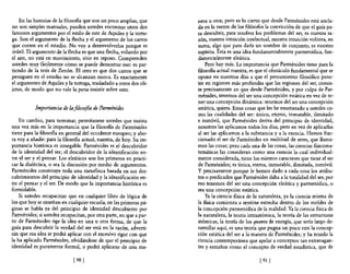 En las historias de la filosofía que son un poco amplias, que    nera u otra; pero es lo cierto que desde Parménides está ancla-
no son simples manuales, pueden ustedes encontrar otros dos          da en la mente de los filósofos la convicción de que el guía pa-
famosos argumentos por el estilo de este de Aquiles y la tortu-      ra descubrir, para resolver los problemas del ser, es nuestra ra-
ga. Son el argumento de la flecha y el argumento de los carros       zón, nuestra intuición intelectual, nuestra intuición volitiva, en
que corren en el estadio. No vaya desenvolverlos porque es           suma, algo que para darle un nombre de conjunto, es nuestro
inútil. El argumento de la flecha es que una flecha, volando por     espíritu. Ésta es una idea fundamentalmente parmenídica, fun-
el aire, no está en movimiento, sino en reposo. Comprenden           clamen talmente eleática.
ustedes muy fácilmente cómo se puede demostrar eso: es par-              Pero hay más. La importancia que Parménides tiene para la
tiendo de la tesis de Zenón. El otro es que dos carros que se        filosofía actual nuestra, es que el obstáculo fundamental que se
persiguen en el estadio no se alcanzan nunca. Es exactamente         opone en nuestros días a que el pensamiento filosófico pene-
el argumento de Aquiles y la tortuga, trasladado a otros dos ob-     tre en regiones más profundas que las regiones del ser, consis-
jetos, de modo que no vale la pena insistir sobre esto.              te precisamente en que desde Parménides, y por culpa de Par-
                                                                     ménides, tenemos del ser una concepción estática en vez de te-
                                                                     ner una concepción dinámica: tenemos del ser una concepción
           Importancia de la ji/o5ofta de Parménides                 estática, quieta. Estas cosas que les he enumerado a ustedes co-
                                                                     mo las cualidades del ser: único, eterno, inmutable, ilimitado
    En cambio, para terminar, permítanme ustedes que insista         e inmóvil, que Pannénides deriva del principio de identidad,
una vez más en la importancia que la filosofia de Parménides         nosotros las aplicamos todos los días, pero en vez de aplicarlas
tiene para la filosofía en general del occidente europeo; yaho-      al ser las aplicamos a la substancia y a la esencia. Hemos frac-
ra voy a añadir: para la filosofia actual, nuestra, de hoy. Su im-   cionado el ser de Parménides en multitud de seres, que llama-
portancia histórica es innegable. Parménides es el descubridor       mos las cosas; pero cada una de las cosas, las ciencias nsicoma-
de la identidad del ser; el descubridor de la identificación en-     temáticas las consideran como una esencia la cual individual-
tre el ser y el pensar. Los eleáticos son los primeros en practi-    mente considerada, tiene los mismos caracteres que tiene el ser
car la dialéctica, o sea la discusión por medio de argumentos.       de Pannénides; es única, eterna, inmutable, ilimitada, inmóvil.
Parménides constituye toda una metafísica basada en sus des-         y precisamente porque le hemos dado a cada cosa los atribu-
cubrimientos del principio de identidad y la identificación en-      tos o predicados que Parménides daba a la totalidad del ser, por
tre el pensar y el ser. De modo que la importancia histórica es      eso tenemos del ser una concepción eleática y parmenídica, o
formidable.                                                          sea una concepción estática.
    Si ustedes recapacitan que en cualquier libro de lógica de           Ya la ciencia fisica de la naturaleza, ya la ciencia misma de
los que hoy se enseñan en cualquier escuela, en las primeras pá-     la fisica comienza a sentirse estrecha dentro de los moldes de
ginas se habla ya del principio de identidad descubierto por         la concepción parmenídica de la realidad. Ya la ciencia fisita de
Parménides; si ustedes recapacitan, por otra parte, en que a par-    la naturaleza, la teoría intraatómica, la teoría de las estructuras
tir de Parménides rige la idea en una u otra forma, de que la        atómicas, la teoría de los quanta de energía, que sería largo de-
guía para descubrir la verdad del ser está en la razón, adverti-     sarrollar aquí, es una teoría que pugna un poco con la concep-
rán que esa idea se podrá aplicar con el excesivo rigor con que      ción estática del ser a la manera de Parménides; y ha tenido la
la ha aplicado Parménides, olvidándose de que el principio de        ciencia contemporánea que apelar a conceptos tan extravagan-
identidad es puramente formal, o podrá aplicarse de una ma-          tes y extraños como el concepto de verdad estadística, que de

                              [901                                                                 [ 91   I
 