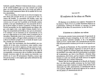 habérselo contado a Newton le hubiera hecho botar; a concep-
tos de verdad estadística que es lo más contrano que puede
darse a la concepción estática del ser, ha tenido que apelar la
fisica para poder mantenerse dentro de los moldes del ser está-
tico, parmenídico.                                                                             LECCIÓN      VI
    Pero no ya la fisica, sino 10 que ya no entra de ninguna ma-
nera dentro del concepto del ser, es la ciencia de la vida y la            El realismo de las ideas en Platón
ciencia del hombre. La concepción del hombre como una
esencia quieta, inmóvil, eterna y que se trata de descubrir y de
conocer, eso es lo que nos ha perdido en la filosofia contem-            [El eleatismo no es idealismo sino realismo. Formalismo de
poránea, y hay que reemplazarla por otra concepción de la vi-        los eleáticos. Platón. El ser y la unidad. Elementos eleáticos en
da, en que lo estático, lo quieto, lo inmóvil, lo eterno de la de-   el platonismo. Influencia de Sócrates: el concepto. La teoría
finición parmenídica no nos impida penetrar por debajo y lle-        platónica de las ideas. El conocimiento. La idea del bien.]
gar a una región vital, a una región viviente, donde el ser no
tenga esas propiedades parmenídicas, sino que sea precisamen-
te lo contrario: un ser ocasional, un ser circunstancial, un ser                El eleatismo no es idealismo sino realismo
que no se deje pinchar en un cartón como la mariposa por el
naturalista. Parménides tomó el ser, lo pinchó en el cartón ha-          En la lección antenor hemos presenciado el espectáculo de
ce veinticinco siglos y allí sigue todavía, pinchado en el cartón;   una metafisica de gran envergadura, de alto vuelo, en donde
y ahora los filósofos actuales no ven el modo de sacarle el pin-     con una pureza realmente ejemplar, se da a las preguntas:
che y dejarlo que vuele libremente.                                  ¿quién es el ser?, ¿quién existe?, una contestación que en la his-
    Este vuelo, este movimiento, esta funcionalidad, esta con-       tona del pensamiento moderno pervive aún en sus grandes ras-
cepción de la vida como circunstancia, como ocasión, como            gos.
resistencia que me revela la existencia, de algo antenor a la po-        La filosofia de Parménides de Elea representa una hazaña
sesión del ser, algo de lo cual Parménides no podía tener idea,      intelectual de extraordinaria magnitud, no sólo por lo que en
esto es lo que el hombre tiene que reconquistar. Pero antes de       su tiempo significó de esfuerzo genial para dominar el proble-
reconquistarlo, reconozcamos que un hombre que ha influido           ma metafísico, sino sobre todo por la profundidad incalculable
durante veinticinco siglos de una manera tan tremenda y tan          de la penetración, que llevó a este filósofo a formular ideas,
positiva en el curso del pensamiento filosófico, merece algo         pensamientos, direcciones, que han impreso a toda la filosofia
más que las cuatro o cinco páginas que suelen dedicarle los ma-      europea un carril, una marcha, que desde entonces ha seguido
nuales de filosofia.                                                 ininterrumpida con la misma orientación.
                                                                         Hemos visto las líneas generales de la filosofía de Paffiléni-
                                                                     des, y en ellas hemos podido entresacar las dos bases funda-
                                                                     mentales en que todo el sistema se asienta. Estas dos bases fun-
                                                                     damentales han sido: primeramente, la identificación del ser
                                                                     con el pensar; segundo, la aplicación rigurosa de las condicio-
                                                                      nes del pensar a la determinación del ser.

                              [ 92]                                                                [ 93 J
 