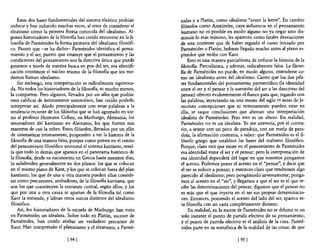 Estas dos bases fundamentales de! sistema eleático podrían       nides y a Platón, como idealistas "avant la lettre". En cambio
inducir y han inducido muchas veces, al error de considerar e!       filósofos como Aristóte!es, cuya influencia en e! pensamiento
e!eatismo como la primera forma conocida de! idealismo. Al-          humano no es posible en modo alguno no ya negar sino dis-
gunos historiadores de la filosofía han creído encontrar en la fi-   minuir lo más mínimo, les aparecen como fatales desviaciones
losofía de Parménides la forma primaria del idealismo filosófi-      de una corriente que de haber seguido e! curso iniciado por
co. Puesto que -se ha dicho- Parménides identifica e! pensa-         Parménides o Platón, hubiese llegado mucho antes al pleno es-
miento y el ser, puesto que estatuye que e! pensamiento y las        plendor que recibe con Kant.
condiciones del pensamiento son la directiva única que puede             Esto es una manera parcialísima de enfocar la historia de la
guiamos a través de nuestra busca en pos de! ser, esa identifi-      filosofia. Parcialísima, y además, radicalmente falsa. La filoso-
cación constituye e! núcleo mismo de la filosofía que los mo-        fia de Parménides no puede, en modo alguno, entenderse co-
dernos llaman idealismo.                                             mo un idealismo antes del idealismo. Cierto que los dos pila-
    Sin embargo, esta interpretación es radicalmente equivoca-       res fundamentales del pensamiento parmenídico (la identidad
da. No todos los historiadores de la filosofia, ni mucho menos,      entre el ser y el pensar y la sumisión de! ser a las directivas del
la comparten. Pero algunos, llevados por un afán que podría-         pensar) ofrecen evidentemente el flanco para que, jugando con
mos calificar de íntimamente sistemático, han creído poderlo         las palabras, inyectando en una mente de! siglo VI antes de Je-
interpretar así. Aludo principalmente con estas palabras a la        sucristo concepciones que ni remotamente pueden estar en
tendencia reciente de los filósofos que se han agrupado en tor-      ella, se saque conclusiones que abonan una interpretación
no al profesor Hermann Cohen, en Marburgo, Alemania; los             idealista de Parménides. Pero esto es un abuso. En realidad,
renovadores de! kantismo en Alemania, los que fueron mis             Parménides no es un idealista. Yo me atrevería, por e! contra-
maestros de casi la niñez. Estos filósofos, llevados por un afán     rio, a sentar con un poco de paradoja, con un matiz de para-
de sistematizar íntimamente, propenden a ver la historia de la       doja, la afirmación contraria, a saber: que Parménides es el fi-
filosofía de una manera falsa, porque como ponen en e! centro        lósofo griego que establece las bases del realismo filosófico.
de! pensamiento filosófico universal e! sistema kantiano, resul-     Porque, claro está que existe en e! pensamiento de Parménides
ta que todo lo demás que aparece en e! panorama histórico de         esa identidad entre el ser y el pensar; pero la interpretación de
la filosofia, desde su nacimiento en Grecia hasta nuestros días,     esa identidad dependerá del lugar en que nosotros pongamos
10 subdividen generalmente en dos planos: los que se colocan         el acento. Podemos poner e! acento en el "pensar", y decir que
en e! mismo plano de Kant, y los que se colocan fuera de! plan       el ser se reduce a pensar; y entonces claro que tendremos algo
kantiano; los que de una u otra manera pueden ellos conside-         parecido al idealismo; pero pongámoslo inversamente; ponga-
rar como precursores, atisbadores, de la filosofia kantiana, que     mos al acento en el "ser", y llegamos a que e! ser es el que re-
son los que constituyen la corriente central, según ellos; y los     cibe las determinaciones de! pensar; digamos que e! pensar no
que por una u otra causa se apartan de la filosofia tal como         es más que e! que inyecta en el ser sus propias determinacio-
Kant la entiende, y labran otros surcos distintos de! idealismo      nes. Entonces, poniendo e! acento de! lado del ser, aparece es-
filosófico.                                                          ta filosofía con un cariz completamente distinto.
    Así, los historiadores de la escuela de Marburgo han visto           En realidad, en la mente de Parménides no se difuma ni un
en Parménides un idealista. Sobre todo en Platón, sucesor de         solo instante e! punto de partida efectivo de su pensamiento;
Parménides, han creído atisbar un verdadero precursor de             y e! punto de partida efectivo es el análisis de la cosa. Parmé-
Kant. Han interpretado e! platonismo y e! eleatismo, a Parmé-        nides parte en su metafisica de la realidad de las cosas; de que

                              [94 [                                                                [95 [
 