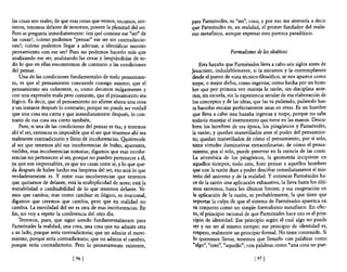 las cosas son reales; de que esas cosas que vemos, tocamos, sen-   para Parménides, es "res", cosa; y por eso me atrevería a decir
timos, tenemos delante de nosotros, poseen la plenitud del ser.    que Parménides es, en realidad, el primer fundador del realis-
Pero se pregunta inmediatamente: ¿en qué consiste ese "ser" de     mo metafísico, aunque expresar esto parezca paradójico.
las cosas?; ¿cómo podemos "pensar" ese ser sin contradiccio-
nes?; ¿cómo podemos llegar a adecuar, a identificar nuestro
pensamiento con ese ser? Pues no podemos hacerlo más que                              Formalismo de los eleáticos
analizando ese ser, analizando las cosas y limpiándolas de to-
do 10 que en ellas encontremos de contrario a las condiciones           Esta hazaña que Parménides lleva a cabo seis siglos antes de
de! pensar.                                                        Jesucristo, indudablemente, si la miramos y la contemplamos
    Una de las condiciones fundamentales de todo pensamien-        desde el punto de vista técnico-filosófico, se nos aparece como
to, es que el pensamiento concuerde consigo mismo; que el          torpe, o mejor dicho, como ingenua; como hecha por un hom-
pensamiento sea coherente, o, como decimos vulgarmente y           bre que por primera vez maneja la razón, sin disciplina ante-
con una expresión mala pero corriente, que el pensamiento sea      rior, sin escuela, sin la experiencia s.ecular de esa elaboración de
lógico. Es decir, que el pensamiento no afirme ahora una cosa       los conceptos y de las ideas, que las va puliendo, puliendo has-
y un instante después lo contrario; porque no puede ser verdad      ta hacerlas encajar perfectamente unas en otras. Es un hombre
que una cosa sea cierta y que inmediatamente después, lo con-       que lleva a cabo una hazaña ingenua y torpe, porque no sabe
trario de esa cosa sea cierto también.                             todavía manejar el instrumento que tiene en las manos. Descu-
    Pues, si una de las condiciones del pensar es ésa, y tenemos   bren los hombres de esa época, los pitagóricos y Parménides,
ahí e! ser, entonces es imposible que e! ser que tenemos ahí sea    la razón; y quedan maravillados ante el poder del pensamien-
realmente contradictorio y lleno de incoherencias. Q,¡itémosle      to; quedan maravillados de cómo el pensamiento, por sí solo,
al ser que tenemos ahí sus incoherencias de bulto, aparentes,       tiene virtudes iluminativas extraordinarias; de cómo el pensa-
visibles, esas incoherencias notorias; digamos que esas incohe-     miento, por sí solo, puede penetrar en la esencia de las cosas.
rencias no pertenecen al ser, porque no pueden pertenecer a él,     La aritmética de los pitagóricos, la geometría incipiente en
ya que son impensables, ya que no casan entre sí; y lo que que-     aquellos tiempos, todo esto, hizo pensar a aquellos hombres
da después de haber hecho esa limpieza del ser, eso será lo que     que con la razón iban a poder descifrar inmediatamente el mis-
verdaderamente es. Y entre esas incoherencias que tenemos           terio del universo y de la realidad. Y entonces Parménides ha-
que quitamos de delante, está la multiplicidad de seres; está la    ce de la razón una aplicación exhaustiva, la lleva hasta los últi-
mutabilidad o cambiabilidad de lo que tenemos delante. Ve-          mos extremos, hasta los últimos límites; y esa exageración en
mos que cambia; mas como cambiar es ilógico, es irracional,         la aplicación de la razón, es probablemente, la que tiene que
digamos que creemos que cambia, pero que en realidad no             soportar la culpa de que el sistema de Parménides aparezca en
cambia. La movilidad del ser es otra de esas incoherencias. En      su conjunto como un simple formulismo metafisico. En efec-
fin, no voy a repetir la conferencia del otro día.                  to, el principio racional de que Parménides hace uso es el prin-
    Tenemos, pues, que sigue siendo fundamentalmente para           cipio de identidad. Ese principio según el cual algo no puede
Parménides la realidad, una cosa, una cosa que no admite otra        ser y no ser al mismo tiempo; ese principio de identidad es,
a su lado, porque sería contradictoria; que no admite el movi-      empero, realmente un principio formal. No tiene contenido. Si
miento, porque seria contradictorio; que no admite el cambio,       lo queremos llenar, tenemos que llenarlo con palabras como
porque sería contradictorio. Pero lo primeramente existente,        "algo", "esto", "aquello"; con palabras como "una cosa no pue-

                             [ 96]                                                                [ 97]
 