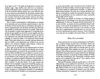 de ser igual a otra" o "no puede ser desigual de sí misma". Esas   lo como mero posible, como mera forma; pero el sofisma, por
palabras vagas -algo, aquello, esto, una cosa- les muestran a      decirlo así, de Zenón de Elea, consiste en que ese espacio -que
ustedes perfectamente que el principio es una fonna que care-      en potencia puede ser infinitamente dividido- es realmente y
ce de un contenido objetivo propio; que es una hebra en don-       ahora mismo dividido. De modo que el sofisma de Zenón con-
de otras intuiciones procedentes de otros lados, pueden enhe-      siste en confundir las condiciones meramente formales y lógi-
brar coherentemente; pero que si no hay otras intuiciones más      cas de la posibilidad con las condiciones reales, materiales,
que la propia intuición de ese principio, entOnces este princi-    existenciales del ser mismo.
pio constituye un simple molde, dentro del cual no se vierte           Dice Zenón que Aquiles no alcanza a la tortuga porque la
realidad ninguna.                                                  distancia entre él y la tortuga es un trozo que se puede dividir
    Esto lo vemos clarísimamente si reflexionamos un instante      infinitamente. Sí. Pero ese "se puede dividir infinitamente" tie-
en la impresión que nos producen argumentaciones como las          ne dos sentidos: un sentido de mera posibilidad formal mate-
de Zenón de Elea cuando ataca el movimiento. Recuerden us-         mática, y otro sentido de posibilidad real, existencial. Y el trán-
tedes la argumentación sutil de Zenón de Elea para demostrar       sito suave, el tránsito oculto entre uno y otro sentido, es el que
que Aquiles no puede nunca alcanzar a la tortuga. ¿Q!lé impre-     hace que la argumentación sorprenda pero no convenza. Éste
sión les produjo a ustedes aquel argumento? Les produjo la im-     es e! vicio fundamental de todo el eleatismo. Todo el eleatismo
presión de que aquello no convence; de que aquello está bien,      no es más que una metafísica de la pura forma, sin contenido.
de que es difícil refutarlo, de que quizá no puede encontrarse
otro argumento que oponerle victoriosamente; pero, que, sin
embargo, no convence mucho. Y en verdad que tienen ustedes                            Platón. El ser y la unidad
razón. Tanta razón tienen en no conceder más que admiración
pero no crédito a esos argumentos, tan verdad es eso, que los          El que advierte bien los méritos extraordinarios de Parméni-
sofistas y los escépticos adoptan, siglos después, a Zenón de      des y al mismo tiempo el punto flaco, fue Platón. Saben uste-
Elea como uno de sus grandes maestros.                             des que Platón y Aristóteles representan las dos cumbres del
    Pero, ¿qué es lo que falla en esta argumentación de Zenón      pensamiento griego. Platón debe una enorme parte de su filo-
de Elea? <En dónde está la causa de esa desazón que su argu-       sofia a Parménides. Debe también otra parte de su filosofia a
mentación produce en nosotros? Es muy sencillo: la causa es-       Sócrates. Pero advierte muy bien el punto en que la filosofía de
tá en que Zenón de Elea hace un uso objetivo y real de un prin-    Parménides flaqueaba. Entre los pocos libros de que dispongo,
cipio que no es más que fonnal; y como hace de ese principio       he podido encontrar un pasaje de El sofista, diálogo de Platón,
un uso objetivo y real, siendo así que el principio es puramen-    en que dice textualmente que "Parménides confunde aquello
te formal, no podemos rebatirlo fácilmente con principios de       que es, con la unidad de lo que ello es". Voy a explicar a uste-
razón, de argumentación. Pero en cambio la realidad misma re-      des lo que quiere decir Platón.
sulta contraria a 10 que dice Zenón. ¿Yen qué consiste este            Dice que Parménides confunde aquello que es, o sea la exis-
choque entre la realidad y el principio fonnal? Recuerden uste-    tencia de algo, con la unidad de lo que ello es, o sea con la uni-
des el argumento de Zenón. Zenón parte del principio de que        dad de las propiedades de eso que existe. Confunde, pues, se-
el espacio es infinitamente divisible. Pero pensemos un mo-        gún Platón el existir con lo que yo llamo el consistir. Confun-
mento: el espacio es infinitamente divisible en la posibilidad;    de la existencia con la esencia. Confunde lo que más tarde va
puede ser infinitamente dividido en el pensamiento: puede ser-     a llamar Aristóteles la "substancia", con lo que la substancia tie-

                             [98 [                                                                [ 99 1
 
