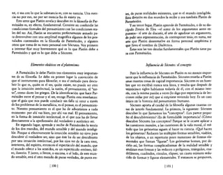 ne, o sea con lo que la substancia es, con su esencia. Una esen-      tes, de puras realidades existentes, que es el mundo inteligible.
cia no por eso, no por ser esencia ha de existir ya.                  Esta división en dos mundos la recibe y usa también Platón de
    Este error que Platón revela y descubre en la filosofia de Par-   Parménides.
ménides es, en efecto, fundamental. Consiste en confundir las             Yen tercer lugar, Platón aprende de Parménides, o de su dis-
condiciones formales del pensamiento con las condiciones rea-         cípulo Zenón de Elea -el autor de los argumentos antes ex-
les del ser. Así, Platón se encuentra perfectamente armado pa-        puestos- el arte de discutir, el arte de agudizar un argumento,
ra desenvolver con una amplitud magnífica algunos de los pos-         de pulir una argumentación, de contraponer tesis; en suma, ese
tulados contenidos en la filosofia de Parménides, y algunos           arte que Platón desenvuelve en forma personal amplísima y
otros que toma de su trato personal con Sócrates. Voy primero         que lleva el nombre de Dialéctica.
a intentar fijar muy brevemente qué es lo que Platón debe a               Éstas son las tres deudas fundamentales que Platón tiene pa-
Parménides y qué es lo que debe a Sócrates.                           ra con Parménides.


              Elementos eleáticos en el platonismo                                   Influencia de Sócrates: el concepto

    A Parménides le debe Platón tres elementos muy importan-              Pero la influencia de Sócrates en Platón es no menos impor-
tes de su filos06a. Le debe en primer lugar la convicción de          tante que la influencia de Parménides. Sócrates enseña a Platón
que el instrumento para filosofar, o sea el método para descu-        unas cuantas cosas de capital importancia. Sócrates es un hom-
brir 10 que es, quién es el ser, quién existe, no puede ser otro      bre que no escribió nunca una línea, y resulta que después de
que la intuición intelectual, la razón, el pensamiento, el "no-       veinticinco siglos hablamos todavía de él, con el mismo inte-
us", como dicen los griegos. De la identificación que hace Par-       rés, con la misma pasión a veces (lo digo por experiencia de lec-
ménides entre el pensar y el ser, recoge Platón esta enseñanza:       ciones oídas por mí) que si esqrviese viviendo hoy. Es un caso
que el guía que nos puede conducir sin falla ni error a través        único en la historia del pensamiento humano.
de los problemas de la meta6sica, es el pensar, es el pensamien-          Sócrates aporta al caudal de la filosofia algunas cuantas co-
to. Nuestro pensamiento es el que ha de advertimos a cada             sas de interés fundamental. La primera, la siguiente: Sócrates
momento: por ahí vas bien, por ahí vas mal. El pensamiento,           descubre 10 que llamamos los "conceptos". ¿Les parece peque-
en la forma de intuición intelectual, es el que nos ha de llevar      ño el descubrimiento? iEs de formidable importancia! ¿Cómo
directamente a la aprehensión del verdadero y auténtico ser.          descubre Sócrates los conceptos? Porque se le ocurre aplicar a
    En segundo lugar, aprende y recibe de Parménides la teoría        las cuestiones morales, a las cuestiones de la vida moral, el mé-
de los dos mundos, del mundo sensible y del mundo inteligi-           todo que los geómetras siguen al hacer su ciencia. ¿Qyé hacen
ble. Porque si efectivamente la intuición sensible no sirve para      los geómetras? Reducen las múltiples formas sensibles, visibles,
descubrir el verdadero ser, sino que éste ha de ser descubierto       de los objetos, a un repertorio poco numeroso de formas ele-
por una intuición intelectual, por los ojos no de la cara sino,       mentales que llaman "figuras". Los geómetras borran, por de-
interiores, del espíritu, entonces el espectáculo del mundo, que      cirlo así, las formas complicadísimas de la realidad sensible y
el mundo ofrece a los sentidos, es un espectáculo erróneo, fal-       analizan esas formas y las reducen a polígonos, triángulos, cua-
so, ilusorio. Y junto, o frente, o encima, o alIado, de este mun-     driláteros, cuadrados, círculos, elipses; un cierto número redu-
do sensible, está el otro mundo de puras verdades, de puros en-       cido de formas y figuras elementales. Y entonces se proponen,

                             ¡lOO 1                                                                ¡101   I
 