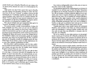 puedo decirles qué es filosofia. FilosofIa es lo que vamos a ha-       Para vivirla es indispensable entrar en ella como se entra en
  cer ahora juntos, durante este curso en la Universidad de Tu-      una selva; entrar en ella a explorarla.
  cumán.                                                                 En esta primera exploración, evidentemente no viviremos la
     ¿Q!lé quiere esto decir? Esto quiere decir que la filosofIa,    totalidad de ese territorio que se llama filosofía. Pasearemos
 más que ninguna otra disciplina, necesita ser vivida. Necesita-     por algunas de sus avenidas; entraremos en algunos de sus cla-
  mos tener de ella una "vivencia". La palabra vivencia ha sido      ros y de sus bosques; viviremos realmente algunas de sus cues-
 introducida en el vocabulario español por escritores de la &_       tiones, pero otras ni siquiera sabremos que existen quizá. Po-
 vista de Occidente, como traducción de la palabra alemana "Er-      dremos de esas otras o de la totalidad del territorio filosófico,
 lebnis". Vivencia significa lo que tenemos realmente en nues-       tener alguna idea, algún esquema, como cuando preparamos
 tro ser psíquico; lo que real y verdaderamente estamos sintien-     algún viaje tenemos de antemano una idea o un esquema le-
 do, teniendo, en la plenitud de la palabra "tener".                 yendo el Baedeker previamente. Pero vivir, vivir la realidad fi-
     Vaya dar un ejemplo para que comprendan bien qué es la          losófica, es algo que no podremos hacer más que en un cierto
 "vivencia". El ejemplo no es mío, es de Bergson.                    número de cuestiones y desde ciertos puntos de vista.
     Una persona puede estudiar minuciosamente el plano de               Cuando pasen años y sean ustedes viajeros del continente
 París; estudiarlo muy bien; notar uno por uno los diferentes        filosófico, más avezados y más viejos, sus vivencias filosóficas
 nombres de las calles; estudiar sus direcciones; luego puede es-    serán más abundantes, y entonces podrán ustedes tener una
 tudiar los monumentos que hay en cada calle; puede estudiar         idea cada vez más clara, una definición o concepto cada vez
 los planos de esos monumentos; puede repasar las series de las      más claro, de la filosoRa.
 fotografias del Museo del Louvre, una por una. Después de ha-           De vez en cuando, en estos viajes nuestros, en esta peregri-
 ber estudiado el plano y los monumentos, puede este hombre          nación nuestra por el territorio de la filosofía, podremos dete-
procurarse una visión de las perspectivas de París, mediante         nemos y hacer balance, hacer recuento de conjunto de las ex-
 una serie de fotografias tomadas de múltiples puntos de vista.      periencias, de las vivencias que hayamos tenido; y entonces po-
 Puede llegar de esa manera a tener una idea regularmente cla-       dremos formular alguna definición general de la filosofía, ba-
ra, muy clara, clarísima, detalladísima de París.                    sada en esas auténticas vivencias que hayamos tenido hasta en-
     Esta idea podrá ir perfeccionándose cada vez más, confor-       tonces.
me los estudios de este hombre sean cada vez más minuciosos;             Esa definición entonces tendrá sentido, estará llena de sen-
pero siempre será una mera idea. En cambio, veinte minutos           tido, porque habrá dentro de ella vivencias personales nuestras.
de paseo a pie por París, son una vivencia.                          En cambio una definición que se dé de la filosofía, antes de ha-
    Entre veinte minutos de paseo a pie por una calle de París       berla vivido, no puede tener sentido, resultará ininteligible. Pa-
y la más larga y minuciosa colección de fotograBas, hay un           recerá acaso inteligible en sus términos; estará compuesta de
abismo. La una es una mera idea, una representación, un con-         palabras que ofrecen un sentido; pero ese sentido no estará lle-
cepto, una elaboración intelectual; mientras que la otra es po-      no de la vivencia real. No tendrá para nosotros esas resonan-
nerse uno realmente en presencia del objeto, esto es: vivirlo, vi-   cias largas de algo que hemos estado mucho tiempo viviendo
vir con él; tenerlo propia y realmente en la vida; no el concep-     y meditando.
to que 10 substituya; no la fotografía que 10 substituya; no el
plano, no el esquema, que lo substituya, sino él mismo. Pues,
10 que nosotros vamos a hacer es vivir la filosofia.

                             [ 12 [                                                                [ 13   1
 