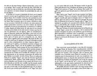 de cada una de estas formas o figuras elementales, como se di-        lo, es la razón dada del círculo. Del mismo modo, lo que Só-
ce en griego, "dar la razón", dar razón de ellas, explicarlas, de-    crates pide afanoso a los ciudadanos de Atenas es que le den el
cir lo que son, dar su definición; una definición que compren-        "lagos" de la justicia, el "lagos" de la valentía. Dar y pedir "10-
da su génesis y al mismo tiempo las propiedades de cada una           gas" es la operación que Sócrates practica a diario por las calles
de esas figuras.                                                      de Atenas.
    A Sócrates se le ocurre el propósito de hacer con el mundo            Pues, ¿qué es este "lagos", sino lo que nosotros hoy llama-
moral lo mismo que los geómetras hacen con el mundo de las            mos "concepto"? Éste es el concepto. Cuando Sócrates pide el
figuras fisicas. En el mundo moral hay una cantidad de accio-         "lagos", cuando pide que le indiquen cuál es el "lagos" de la
nes, propósitos, resoluciones, modos de conducta, que el hom-         justicia, qué es la justicia, lo que pide es el concepto de la jus-
bre tiene. Pues lo primero que se le ocurre a Sócrates es redu-       ticia, la definición de la justicia. Cuando pide el "lagos" de la
cir esas acciones y métodos de conducta a un cierto número de         valentía lo que pide es el concepto de la valentía. Sócrates es,
formas particulares concretas a un cierto número de virtudes;         pues, el descubridor del concepto. Pues bien: el concepto de
verbigratia: la justicia, la moderación,la templanza, la valentía.    "lagos" es algo que Platón recibe de Sócrates,
y luego, después de haber hecho de cada una de esas virtudes              Pero para Sócrates el interés fundamental de la filosoBa era
o formas primordiales de la vida moral lo mismo que han he-           la moral: llegar a tener de las virtudes y de la conducta del
cho los geómetras con sus figuras, aplica el entendimiento,            hombre conceptos tan puros y tan perfectos, que la moral pu-
aplica la intuición intelectual, para llegar a decir qué es la jus-   diese aprenderse y enseñarse como se aprenden y se enseñan
ticia, qué es la moderación, qué es la templanza, qué es la va-       las matemáticas, y que por consiguiente, nadie fuese malo,
lentía, qué es el amor, qué es la compasión, etc., etc. Ahora         Porque la convicción de Sócrates es que el que es malo es por-
bien: qué es, significa para estos griegos "dar razón de ello", en-   que no sabe.
contrar la razón que lo explique, encontrar la fórmula racional
que lo cubra completamente, sin dejar resquicio alguno. Y a
esa razón que lo explica, a esa fórmula racional, la llaman con                        La teoría platónica de las ideas
la palabra griega "lagos", una de las palabras más refulgentes
del idioma humano; ilustre porque de ella viene la lógica y to-           Esta convicción moral profunda y esta idea del concepto,
do 10 que con la lógica se relaciona; ilustre también porque el       las recoge Platón de Sócrates, Pero inmediatamente extiende,
sentimiento religioso se ha apoderado también de ella y la ha         amplifica el uso del concepto, ya no sólo para la geometría, no
introducido en el latín con el nombre de "verbum", que uste-          sólo para las virtudes, como Sócrates, sino en general, para
des seguramente en las oraciones elementales de nuestra reli-         cualquier cosa. Convierte, pues, Platón el concepto en el ins-
gión habrán encontrado: el verbo divino. Ésa es la traducción         trumento para la determinación de toda cosa en general, e in-
latina de la palabra "lagos", que antes de Sócrates significaba       mediatamente pone en relación esta aportación socrática' con
simplemente charla, palabra; tiene desde entOnces el sentido          las enseñanzas recibidas de Parménides; une la idea de concep-
técnico-filosófico que Sócrates le da y a partir de él tiene en to-   to, de "lagos", con la idea de "ser" y con los atributos del ser
da la filosoBa un sentido muy variable, que ha variado mucho          pannenídico, y de aquí resulta exactamente la solución pecu-
en el curso de la filosofia, pero que primordialmente es la ra-       liar de Platón al problema metansico, su teoría de las ideas.
zón que se da de algo. Lo que el geómetra dice de una figura,             He podido descubrir también entre mis muy escasos libros
del círculo, por ejemplo para definirlo, es el "lagos" del círcu-     un pasaje de Aristóteles en que explica cómo Platón llegó a su

                              [ 1021                                                                [ 103   1
 
