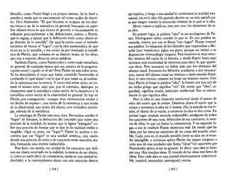 filosofía, cómo Platón llegó a su propio sistema. Se lo leeré a      del espíritu, y luego a esa unidad le conferimos la realidad exis-
ustedes y verán que es exactamente tal como acabo de descri-         tencial, ésa es la idea. He querido decirlo en un solo párrafo pa-
bir. Dice Aristóteles: "El que Sócrates se ocupase de los obje-      ra que tengan ustedes la sensación viviente de lo que es la idea.
tos éticos y no de la naturaleza en general, buscando en aque-            Ahora vamos a explicar, uno por uno, los elementos de es-
llos objetos éticos lo que tienen de general, y encaminando su       ta idea.
reflexión principalmente a las definiciones, indujo a Platón,             En primer lugar, la palabra "idea" es un neologismo de Pla-
que lo seguía, a opinar que la definición tenía como objeto al-      tón. Neologismo saben ustedes lo que es. Es una palabra in-
go distinto de lo sensible". He aquí la unión entre el método        ventada, nueva; por eso se llama "neo lagos". Platón inventó
socrático de buscar el "lagos", con la idea parmenídica de que       esa palabra. La situación de los filósofos que empezaban a filo-
el ser no es lo sensible; y esa unión da por resultado la metafí-    sofar hace veinticinco siglos era grave, porque no tenían a su
sica de Platón, que culmina en su famosa teoría de las ideas,        disposición terminología ninguna. Para nosotros es muy senci-
que vaya exponer ahora en pocas palabras.                            llo: tiramos del cajón de la historia, y desde Platón hasta aquí
    También Platón, como Parménides y como todo metafísico           tenemos una enormidad de términos para decir lo que querer-
en general, de cualquier época que sea, arranca de la pregunta:       nos decir. Pero entonces no había más que los términos del
¿quién existe?, ¿quién es el ser? Pero Platón ya está sobre aviso.    idioma usual. Entonces los filósofos acudieron a dos recursos:
Ya ha descubierto el error que había cometido Parménides al           Uno, tomar del idioma- usual un término y darle sentido filosó-
confundir el ¿qué existe? con lo que el que existe es, al confun-     fico; el otro recurso consiste en forjar un término nuevo. Esto
dir la existencia con la esencia. Y como está sobre aviso, no co-     hizo Platón al forjar la palabra "idea"; la formó con una raíz de
mete el mismo error, sino que, por el contrario, distingue ya         un verbo griego que significa "ver". De modo que "idea", en
claramente ante la metafísica como teoría de la existencia y la       puridad, significa visión, intuición intelectual. Eso es exacta-
metafísica como teoría de la objetividad en general. Ya hay en        mente lo que significa idea.
Platón, por consiguiente -aunque muy Íntimamente unidas y                 Pero la idea es una intuición intelectual desde el punto de
no fáciles de separar-, una teoría de la existencia y una teoria      vista del sujeto que la intuye. Dejemos ahora el sujeto que la
de la objetividad, una teoría del objeto, una verdadera ontolo-       intuye y tomemos la idea en sí misma, ella, la intuida en esa vi-
gía, además de la metafísica.                                         sión, el objeto de la visión, y entonces la idea es dos cosas. En
    La ontología de Platón está muy clara. Recuerden ustedes el       primer lugar, unidad, reunión indisoluble, amalgama de todos
"lagos" de Sócrates, la definición del concepto que cubre una         los caracteres de una cosa, definición de sus caracteres, la esen-
porción de la realidad, lo mismo que la figura "triángulo" cu-        cia de ellos, lo que yo llamo la consistencia. Y en segundo lu-
bre una porción de formas que se dan en la realidad visible y         gar, a eso le confiere Platón existencia real. De modo que las
tangible. ¿Qyé es, pues, ese "lagos"? Platón lo analiza y en-         ideas son las esencias existentes de las cosas del mundo sensi-
cuentra que ese "lagos" es una unidad sintética, una unión            ble. Cada cosa en el mundo sensible tiene su idea en el mun-
donde una porción de entes o de caracteres están reunidos, ata-        do inteligible, y entonces aplica Platón sin reparo ninguno a
dos, formando una síntesis indisoluble.                                cada una de esas unidades que llama "ideas" los caracteres que
    Pues bien: esa unión, esa unidad de los caracteres que defi-       Parménides aplica al ser en generaL Es decir: una idea es siem-
nen un objeto recortado en la realidad, la esencia de ese objeto,      pre una. Hay muchas ideas. El mundo de las ideas está lleno de
o, como yo suelo decir, la consistencia, unida en una unidad in-       ideas. Pero cada idea es una unidad absolutamente indestructi-
disoluble, si la contemplamos ahora con una intuición directa          ble, inmóvil, inmutable, intemporal, eterna.

                             [ 104]                                                                [ 105]
 