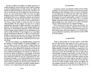 Esa idea es además el paradigma (es palabra platónica), el                               El conocimiento
modelo ejemplar al cual las cosas que vemos, oímos y tocamos
se ajustan imperfectamente. La mejor manera de explicar esta            y entonces, nuestro conocimiento, nuestra ciencia, nuestra
relación de similitud imperfecta entre las cosas y las ideas, con-   "episteme", ¿en qué consiste? Consiste en elevarnos por medio
siste en recordar que uno de los orígenes de todo está en la geo-    de la dialéctica, de la discusión, de las tesis que se contraponen
metría. Las cosas forzosamente tienen que tener una figura           y se van depurando en la lucha de unas contra otras, para lle-
geométrica, pero la tienen imperfecta. Las cosas son cuadrados,      gar desde el mundo sensible, por la discusión, a una intuición
cuadriláteros. Pero ¿es un cuadrilátero perfecto este pizarrón?      intelectual de ese mundo suprasensible, compuesto todo él por
En modo alguno. No hay más que acercarse y ver que los la-           las unidades sintéticas que son las ideas y que a un mismo
dos no son rectos; está muy torcido. Si está muy bien hecho y        tiempo constituyen unidad ontológica de la significación, uni-
a la vista no parece torcido, se acerca uno más y le verá las        dad ontológica de lo que consiste, de la esencia, y al mismo
anfractuosidades. No hay ninguna cosa que sea en su figura           tiempo unidad existencial tras esa unidad ontológica.
perfectamente adecuada a la figura geométrica, que piensa el             En el mundo de las ideas hay además una jerarquía. Las
geómetra. Pues del mismo modo, no hay ningún hombre real-            ideas están en relación jerárquica, mantienen entre sí esas rela-
mente que sea absolutamente adecuado a la idea del hombre.           ciones, que son a su vez otras ideas. Precisamente éste será uno
No hay ninguna estatua realmente que sea absolutamente ade-          de los puntos flacos del sistema platónico, y en donde la pers-
cuada a la idea de belleza. No hay ningún ser en la naturaleza       picacia profunda de Aristóteles sabrá encontrar el punto débil
que sea absolutamente adecuado a su idea en el mundo supra-          en donde penetrar.
sensible. La relación entre las cosas y las ideas es una relación
en que las cosas participan de las esencias ideales; pero no son
más que una sombra, decantación, imperfección de esas esen-                                   La idea del bien
cias ideales.
    En uno de sus diálogos, en La República, Platón compara los          Todas las ideas penden de una idea superior a todas ellas,
dos mundos: el mundo sensible y el mundo inteligible, o, co-         que es la idea del bien. Aquí resuena de nuevo, como un acor-
mo él lo llama, el cielo, el "topos uranos", el lugar celeste; los   de que vuelve al final de la sinfonía, aquel interés moral que
compara a las sombras que se proyectarían en el fondo de una         había sido fundamental en el pensamiento de Sócrates y que
caverna oscura si por delante de la entrada de esa caverna pa-       Platón también ha heredado. Para Platón, lo importante es rea-
sasen objetos iluminados por el sol. Del mismo modo que en-          lizar la idea del bien. Que los Estados políticos formados en la
tre las sombras proyectadas por esos objetos y los objetos mis-      tierra por la unión de los hombres que viven en ella, sean lo
mos hay un abismo de diferencia, y sin embargo, las sombras          mejor posible, se ajusten lo más posible a esa idea del bien. Por
son en cierto modo partícipes de la realidad de los objetos que      eso pone toda su filosofía, toda su metafisica y toda su ontolo-
pasan, del mismo modo los seres que contemplamos en nues-            gía al servicio de la teoría política del Estado; porque cree que
tra existencia sensible, en el mundo sensible, no son más que        así como la idea bien es la idea suprema que rige y manda to-
sombras efímeras, transitorias, imperfectas, pasajeras, reproduc-    das las demás ideas, del mismo modo entre las cosas que exis-
ciones ínfimas, inferiores, de esas ideas puras, perfectas, eter-    ten en este mundo sensible, aquella suprema que deberá más
nas, inmarcesibles, indisolubles, inmutables, siempre iguales a      que ninguna coincidir lo más posible con la idea del bien, es
sí mismas, cuyo conjunto forma el mundo de las ideas.                el Estado. Y dedica los dos más voluminosos diálogos que ha

                             [ 106   J                                                             [ 107   J
 