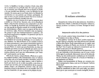 escrito, La República y Las lt¡yes, a estudiar a fondo cómo debe
ser la constitución de un Estado ideal. Por cierto que encuen-
 tra, en resumen, que el Estado ideal será un Estado en donde,
o los que mandan sean filósofos, o sean los filósofos los que
mandan. De manera que en ese Estado ideal a los filósofos los                                     LECCIÓN Vil
encontramos en una posición que diremos privilegiada. He
aquí su error y en esto consiste el punto flaco de su teoría po-                       El realismo aristotélico
lítica, porque los filósofos mandan muy mal...
     Llegamos con esto al término de lo que me proponía decir
a ustedes en el día de hoy. Tenemos, creo, con la filosom de                [Interpretación realista de las ideas platónicas. Aristóteles y
Platón, todos los hilos necesarios para comprender la de Aris-          las objeciones a Platón. La filosofía de Aristóteles. Substancia,
tóteles. La filosofía de Aristóteles sería incomprensible si, co-       esencia, accidente. La materia y la forma. Teología de Aristó-
mo han querido los filósofos actuales de la escuela de Marbur-          teles. ]
go, interpretásemos a Platón como una especie de Kant de ha-
ce veinticinco siglos. Entonces Aristóteles sería incomprensi-
ble, porque lo que hizo fundamentalmente es plasmar y dar                        Interpretación realista de /as ideas p/atónicas
una forma arquitectónica magnífica a los gérmenes que hay en
la filosofía de Platón.                                                     En la lección anterior hemos desarrollado lo que llamaba
     La filosofía de Platón no es, como creen Natorp, Cohen y           yo el realismo de las ideas en Platón.
los fundadores de la escuela de Marhurgo, no es ni mucho me-                Estas palabras: "realismo de las ideas", pueden sorprender a
nos, idealismo. Las ideas de Platón no son unidades sintéticas          los que cultivan la filosofía y han leído historias de la filosofía
de nuestro pensamiento y que nuestro pensamiento imprime a              y libros sobre Platón. Puede sorprenderles que yo emplee, para
las sensaciones para darles unidad y sustantividad. No, sino            designar la metafísica de Platón, este término de "realismo de
que para Platón, lo mismo que para Parménides, las ideas son            las ideas". Con él quiero yo subrayar la interpretación que me
realidades que existen,las únicas realidades que existen, las úni-      parece la más justa de la filosofía platónica.
cas existentes, puesto que las cosas que vemos y tocamos son                Esta interpretación que es la tradicional del platonismo, que
sombras efímeras; son lo que son, indirectamente y por "meta-           es la que Aristóteles da del platonismo, que es la que a través
xis" o participación con las ideas                                      de los siglos ha perdurado clásicamente acerca de las ideas pla-
    Sólo de esta manera, comprendiendo a Platón en su autén-            tónicas, ha sido modernamente combatida por los historiado-
tica realidad metafísica, sólo entendiéndolo como un realismo           res de la filosofía que proceden de la Escuela de Marburgo y
de las ideas, sólo así se puede entender a Aristóteles, porque lo       principalmente por Natorp.
que éste hará será dar una lógica interna a todo el sistema y               Frente a esta interpretación de Natorp, me convenía acen-
traerlo, por decirlo así, de su cielo inaccesible, a esta tierra, pa-   tuar la interpretación clásica, y por eso la he llamado "realismo
ra hacer que esas ideas, que son trascendentes de las cosas per-        de las ideas".
cibidas, vengan a ser inmanentes, internas a ellas. En suma,                Según la interpretación clásica, que es a mi juicio la exacta,
Aristóteles meterá la idea dentro de la cosa sensible. Esto es lo       Platón ha considerado las ideas como entes reales, que existen
que hará Aristóteles y lo que veremos en la próxima lección.            en sí y por sí, que constituyen un mundo inteligible, distinto y

                              [ 108   J                                                               [ 109 J
 