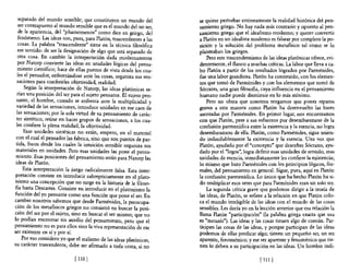 separado del mundo sensible; que constituyen un mundo del          se quiere perturbar erróneamente la realidad histórica del pen-
   ser contrapuesto al mundo sensible que es el mundo del no ser,     samiento griego. No hay nada más contrario y opuesto al pen-
   de la apariencia, del "phainomenos" como dice en griego, del       samiento griego que el idealismo moderno; y querer convertir
   fenómeno. Las ideas son, pues, para Platón, trascendentes a las    a Platón en un idealista moderno es falsear por completo la po-
   cosas. La palabra "trascendente" tiene en la técnica filosófica    sición y la solución del problema metafísico tal como se lo
  ese sentido: de ser la designación de algo que está separado de     planteaban los griegos.
  otra cosa. En cambio la interpretación dada modernamente                Pero este trascendentismo de las ideas platónicas ofrece, evi-
  por Natorp convierte las ideas en unidades lógicas del pensa-       dentemente, el flanco a muchas críticas. La labor que lleva a ca-
  miento científico; hace de ellas puntos de vista desde los cua-     bo Platón a partir de los resultados logrados por Parménides,
  les el pensador, enfrentándose ante las cosas, organiza sus sen-    fue una labor grandiosa. Platón ha construido, con los elemen-
  saciones para conferirles objetividad, realidad.                    tos que tomó de Parménides y con los elementos que tomó de
      Según la interpretación de Natorp, las ideas platónicas se-     Sócrates, una gran filosofia, cuya influencia en el pensamiento
  rían una posición del Ser para el sujeto pensante. El sujeto pen-   humano nadie puede disminuir en lo más mínimo.
 sante, el hombre, cuando se enfrenta ante la multiplicidad y             Pero no obsta que nosotros tengamos que poner reparos
  variedad de las sensaciones, introduce unidades en ese caos de      graves a esta manera como Platón ha desenvuelto las bases
 las sensaciones; por la sola virtud de su pensamiento de carác-      asentadas por Parménides. En primer lugar, nos encontramos
  ter sintético, reúne en haces grupos de sensaciones, a los cua-     con que Platón, pese a sus esfuerzos por desembarazarse de la
 les confiere la plena realidad, la objetividad.                      confusión parmenídica entre la existencia y la esencia, no logra
      Esas unidades sintéticas no están, empero, en el material       desembarazarse de ella. Platón, como Parménides, sigue unien-
 c.on el cual el pensador las fabrica, sino que san puntos de par-    do indisolublemente la existencia y la esencia. U na vez que
 tida, focos desde los cuales la intuición sensible organiza sus      Platón, ayudado por el "concepto" que descubre Sócrates, ayu-
 materiales en unidades. Pero esas unidades las pone el pensa-        dado por el "lagos", logra definir esas unidades de sentido, esas
 miento. Esas posiciones del pensamiento serán para Natorp las        unidades de esencia, inmediatamente les confiere la existencia;
 ideas de Platón.                                                     lo mismo que hizo Parménides con los principios lógicos, for-
     Esta interpretación la juzgo radicalmente falsa. Esta inter-     males, del pensamiento en general. Sigue, pues, aquí en Platón
 pretación consiste en introducir subrepticiamente en el plato-       la confusión parmenídica. Lo único que ha hecho Platón ha si-
nismo una concepción que no surge en la historia de la filoso-        do multiplicar esos seres que para Parménides eran un solo ser.
fia hasta Descartes. Consiste en introducir en el platonismo la           La segunda crítica grave que podemos dirigir a la teoría de
función del yo pensante como una función que pone el ser. En          las ideas, de Platón, se refiere a la relación en que Platón colo-
cambio nosotros sabemos que desde Pannénides, la preocupa-            ca el mundo inteligible de las ideas con el mundo de las cosas
ción de los metafisicos griegos no consistió en buscar la posi-       sensibles. Les decía yo en la lección anterior que esa relaGÍón la
ción del ser por el sujeto, sino en buscar el ser mismo; que no       llama Platón "participación" (la palabra griega exacta que usa
lo podían encontrar sin auxilio del pensamiento, pero que el          es "me taxis"). Las ideas y las cosas tienen algo de común. Par-
pensamiento no es para ellos sino la viva representación de eSe       ticipan las cosas de las ideas, y porque participan de las ideas
ser existente en sí y por sí.                                         podemos de ellas predicar algo; tienen un pequeño ser, un ser
     Po~ eso considero yo que el realismo de las ideas platónicas,    aparente, fenoménico; y ese ser aparente y fenoménico que tie-
su caracter trascendente, debe ser afirmado a toda costa, si no       nen lo deben a su participación en las ideas. Un hombre indi-

                             [ 110 J                                                               [ 1I 1 J
 