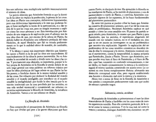 ños son infinitos: esto multiplicaría también innecesariamente          contra Platón, es discípulo de éste. Ha aprendido la filosofía en
el número de ideas.                                                     las enseñanzas de Platón; se ha nutrido de platonismo, o sea de
    La quinta objeción que Aristóteles formula es que la doctri-        pannenidismo a través de Platón; y continúa Aristóteles con-
na de las ideas no explica la producción, la génesis de las cosas.      servando algunos de los supuestos, de las bases fundamentales
Las ideas en Platón son conceptos, definiciones hipostasiadas;          del platonismo parmenídico.
pero esas definiciones hipostasiadas a lo más que pudieran lle-             En estos tres puntos se pueden cifrar las bases que Aristóte-
gar, si fuese inteligible la teoría de la participación, es a dar ra-   les conserva del platonismo: primero, que el ser de las cosas sen-
zón de lo que las cosas son, pero en ningún momento a expli-            sibles es problemático. Necesitará Aristóteles explicar en qué
car cómo las cosas advienen a ser. Esta introducción por Aris-          sentido y cómo las cosas sensibles son. El punto de partida se-
tóteles de una exigencia de explicación para el advenir, nos da         guirá siendo, para Aristóteles, lo mismo que para Platón y para
una idea clara de que, por encima de la cabeza de Platón, ha            Parménides, que los sentidos, el espectáculo abigarrado del
debido haber en Aristóteles una influencia profunda del viejo           mundo con sus variados matices, no es el verdadero ser, sino
Heráclito, de aquel Heráclito que fijó su mirada preferente-            que es un ser puesto en interrogante: es un ser problemático
mente en lo que la realidad ofrece de mutable, de cambiable,            que necesita una explicación. Segundo: la explicación del ser
de fluido.                                                              problemático de las cosas sensibles consistirá en descubrir de-
    y la última y quizá más importante objeción que Aristóte-           trás de ellas lo intemporal y lo eterno. Aristóteles mostrará con-
les opone a Platón es la de que las ideas son trascendentes. El         tra el movimiento, contra la temporalidad, la misma antipatía
trascendentismo de las ideas le parece insostenible. No ve Aris-        que Parménides, Zenón y Platón. Tercero: que Aristóteles, aun-
tóteles la necesidad de escindir y dividir entre las ideas y las co-    que percibe muy bien el flaco de Parménides y el flaco de Pla-
sas. Y precisamente esta objeción, es importante, porque la la-         tón -que han consistido en confundir constantemente, o me-
bor propia de Aristóteles en la filosoRa se puede definir de un         jor dicho, en fundir constantemente la esencia y la existencia-
solo rasgo general con estas palabras: un esfuerzo titánico por         seguirá él mismo también cometiendo ese mismo error. Lo co-
traer las ideas platónicas del lugar celeste en que Platón las ha-      meterá en otra forma completamente distinta: afirmando una
bía puesto, y fundirlas dentro de la misma realidad sensible y          distinción conceptual entre ellas, pero seguirá estableciendo
de las cosas. Ese esfuerzo por deshacer la dualidad del mundo           una función o distinción real entre la esencia y la existencia.
sensible y el mundo inteligible; por introducir en el mundo                 Ahora voy a entrar de lleno en la filosofía de Aristóteles y
sensible la inteligibilidad: por fundir la idea intuida por la in-      van ustedes a comprender perfectamente todo esto que acabo
tuición intelectual con la cosa percibida por los sentidos, en          de esbozar a grandes rasgos.
 una sola unidad existencial y consistencial; ese esfuerzo ca-
 racteriza supremamente la filosofia de Aristóteles, la metafísica
de Aristóteles. Vamos a ver ese esfuerzo en detalle.                                     Substancia, esencia, accidente

                                                                            El propósito de Aristóteles es primeramente el traer las ideas
                     La Jilnsofia de Aristóteles                        trascendentes de Platón y fundirlas con las cosas reales de nues-
                                                                        tra experiencia sensible. Para ello comienza partiendo de la co-
   Para comprender el pensamiento de Aristóteles en filosofia           sa tal como la vemos y sentimos. Y en la cosa real, tal como la
no hay que olvidar que pese a las graves objeciones que hace            vemos y sentimos, distingue Aristóteles tres elementos: un pri-

                               [ 1141                                                                [ 115   1
 