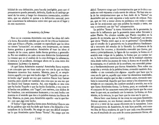 bilidad de una definición, para hacerla inteligible, para que el    dificil. Tampoco niego que la interpretación que yo le doy a us-
pensamiento pueda pensarla, definirla, fijarla en el catálogo ge-   tedes no esté expuesta a toda suerte de críticas. No hay una so-
neral de los seres; y luego los elementos inesenciales, acciden-    la de las interpretaciones que se han dado de la "forma" en
tales, que no añaden ni quitan a la definición esencial, pero       Aristóteles que no esté expuesta a toda suerte de críticas. Pero
que caracterizan la substancia como esto que está en el lugar y     yo, que no vaya entrar ahora en polémica con todas y cada
en este momento.                                                    una de las acepciones que esta palabra ha tenido y tiene, me
                                                                    vaya contentar con dar "mi" interpretación.
                                                                         La palabra "forma" la torna Aristóteles de la geometría; la
                     La materia y la forma                          toma de la influencia que la geometría tiene sobre Sócrates y
                                                                    sobre Platón. No olviden ustedes que Platón inscribió en la
    Pero no se contenta Aristóteles con traer las ideas del cielo   puerta de su escuela, que se llamaba la "Academia", un letrero
a la tierra. Recuerden ustedes que una de las criticas fundamen-    que decía "Nadie entre aquí si no es geómetra". Consideraba
tales que él hace a Platón, consiste en reprocharle que las ideas   que el estudio de la geometría era la propedéutica fundamen-
no tienen "actuación", no actúan, son inoperantes, no tienen        tal y necesaria del estudio de la filosofla. La influencia de la
fuerza genética y generadora. Aristóteles al traer las ideas al     geometría fue enorme, y Aristóteles entendió por forma, pri-
mundo de las cosas, quiere darles fuerza genética y generado-       mero y principalmente, la figura de los cuerpos, la forma en el
ra. Por eso establece en cada cosa una distinción fundamental.      sentido más vulgar de la palabra, la forma que un cuerpo tie-
Lo mismo que en el análisis de la cosa distingue la substancia,     ne, la forma como terminación límite de la realidad corpórea
la esencia y el accidente, distingue ahora en la cosa estos dos     vista desde todos los puntos de vista; la forma en el sentido de
elementos: laforma y la materia.                                    la estatuaria, en el sentido de la escultura; eso entendió prime-
    ¿A qué llama Aristóteles materia? Aristóteles llama materia     ro y fundamentalmente por forma Aristóteles, Pero sobre esa
a un concepto que no tiene nada que ver con lo que en física        acepción y sentido de la palabra forma, entendió también Aris-
llamamos nosotros hoy materia. Materia, para él, es simple-         tóteles -y sin contradicción alguna- aquello que hace que la
mente aquello con que está hecho algo. El "aquello con que es-       cosa sea lo que es, aquello que reúne los elementos materiales,
tá hecho algo" puede ser eso que nuestros físicos hoy llaman         en el sentido amplio que les dije a ustedes antes, entrando tam-
materia; pero puede ser también otra cosa que no sea eso que         bién 10 inmaterial. Aquello que hace entrar a los elementos ma-
los físicos hoy llaman materia. Así, una tragedia es una cosa        teriales en un conjunto, les confiere unidad y sentido, eso es lo
que ha hecho Esquilo o que ha hecho Eunpides, y esa cosa es-         que llama Aristóteles forma. La forma, pues, se confunde con
tá hecha con palabras, con "logoi", con razones, con dichos de       el conjunto de los caracteres esenciales que hacen que las cosas
los hombres, con sentimientos humanos; y no está hecha con           sean 10 que son; se confunde con la esencia. La forma, en Aris-
materia en el sentido que dan a la palabra materia los físicos de    tóteles, es la esencia, lo que hace que la cosa sea lo que es.
hoy. Materia, es, pues, para Aristóteles aquello -sea lo que fue-        Ahora bien: esas formas de las cosas no son para Aristóteles
re- con que algo está hecho.                                         formas azarosas, no son formas casuales, no han sido traídas
    ¿y forma? ¿Qyé significa forma para Aristóteles? Ésta es una     por el ir y venir de las causas eficientes en la naturaleza. Lejos
de las palabras que más ha dado que hacer a los filósofos e his-     del pensamiento de Aristóteles, lo más lejos posible, está nues-
toriadores de la filosofía. No niego yo que sea difícil interpre-    tra idea de física moderna de que lo que cada cosa físicamente
tar lo que Aristóteles quiso llamar "forma". No niego que sea        es, sea el resultado de una serie de causas puramente físicas, efi-

                             [ 118 ]                                                              [ 119]
 