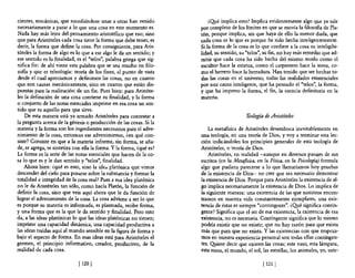 cientes, mecánicas, que sucediéndose unas a otras han venido              ¿Q¡.é implica esto? Implica evidentemente algo que ya sale
necesariamente a parar a lo que una cosa en este momento es.          por completo de los límites en que se movía la filosofia de Pla-
Nada hay más lejos del pensamiento aristotélico que eso; sino         tón, porque implica, sin que haya de ello la menor duda, que
que para Aristóteles cada cosa tiene la forma que debe tener, es      cada cosa es lo que es porque ha sido hecha inteligentemente.
decir, la forma que define la cosa. Por consiguiente, para Aris-      Si la forma de la cosa es lo que confiere a la cosa su inteligibi-
tóteles la forma de algo es lo que a ese algo le da un sentido; y     lidad, su sentido, su "telas", su fin, no hay más remedio que ad-
ese sentido es la finalidad, es el "telos", palabra griega que sig-   mitir que cada cosa ha sido hecha del mismo modo como el
nifica fin: de ahí viene esta palabra que se usa mucho en filo-       escultor hace la estatua, como el carpintero hace la mesa, co-
sofía y que es teleología: teoría de los fines, el punto de vista     mo el herrero hace la herradura. Han tenido que ser hechas to-
desde el cual apreciamos y definimos las cosas, no en cuanto          das las cosas en el universo, todas las realidades existenciales
que son causas mecánicamente, sino en cuanto que están dis-           por una causa inteligente, que ha pensado el "telas", la forma,
puestas para la realización de un fin. Pues bien: para Aristóte-      y que ha impreso la forma, el fin, la esencia definitoria en la
les la definición de una cosa contiene su finalidad, y la forma       materia.
o conjunto de las notas esenciales imprime en esa cosa un sen-
tido que es aquello para que sirve.
    De esta manera está ya armado Aristóteles para contestar a                              Teología de Aristóteles
la pregunta acerca de la génesis o producción de las cosas. Si la
materia y la forma son los ingredientes necesarios para el adve-          La metafIsica de Aristóteles desemboca inevitablemente en
nimiento de la cosa, entonces ese advenimiento, ¿en qué con-          una teología, en una teoría de Dios, y vaya terminar esta lec-
siste? Consiste en que a la materia informe, sin forma, se aña-       ción indicándoles los principios generales de esta teología de
de, se agrega, se sintetiza con ella la forma. Y la forma, ¿qué es?   Aristóteles, o teoría de Dios.
La forma es la serie de las notas esenciales que hacen de la co-          Aristóteles, en realidad -aunque en diversos pasajes de sus
sa 10 que es y le dan sentido y "telas", finalidad.                   escritos (en la Metafisica, en la Física, en la Psicología) formula
    Ahora bien: ¿qué es esto, sino la ided. platónica que vimos       algo que pudiera parecerse a lo que llamaríamos hoy pruebas
descender del cielo para posarse sobre la substancia y formar la      de la existencia de Dios- no cree que sea necesario demostrar
totalidad e integridad de la cosa real? Pues a esa idea platónica     la existencia de Dios. Porque para Aristóteles la existencia de al-
no le da Aristételes tan sólo, como hada Platón, la función de        go implica necesariamente la existencia de Dios. Lo implica de
definir la cosa, sino que veis aquí ahora que le da función de        la siguiente manera: una existencia de las que nosotros encon-
lograr el advenimiento de la cosa. La cosa adviene a ser lo que       tramos en nuestra vida constantemente ejemplares, una exis-
es porque su materia es infonnada, es plasmada, recibe forma,         tencia de éstas es siempre "contingente". ¿O!té significa contin-
y una forma que es la que le da sentido y finalidad. Pero esto        gente? Significa que el ser de esa existencia, la existencia de esa
da, a las ideas platónicas lo que las ideas platónicas no tienen;     existencia, no es necesaria. Contingente significa que lo mismo
imprime una capacidad dinámica, una capacidad productiva a            podría existir que no existir; que no hay razón para que exista
las ideas traídas aquí al mundo sensible en la figura de forma y      más que para que no exista. Y las existencias con que tropeza-
bajo el aspecto de forma. En esas ideas está para Aristóteles el      mos en nuestra experiencia personal son todas ellas contingen-
germen, el principio informativo, creador, productivo, de la          tes. Q!¡iere decir que existen las cosas; este vaso, esta lámpara,
realidad de cada cosa.                                                esta mesa, el mundo, el sol, las estrellas, los animales, yo, uste-

                              [ 1201                                                                [ 121 J
 