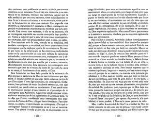 des; existimos, pero podríamos no existir; es decir, que nuestra       niega Aristóteles; pero estar en movimiento significa estar en
 existencia no es necesaria. Pero si hay una existencia y esa exis-     movimiento ahora, en este punto, pero luego en este otro pun-
 tencia no es necesaria, entonces esa existencia supone que ha          to; luego en aquel punto ya no hay movimiento. Cuando el
 sido producida por otra cosa existente, tiene su fundamento en         punto en donde está una cosa ha sido abandonado por la co-
 otra. Si no 10 tiene en sí misma, si no es necesaria, tiene que te-    sa en movimiento, el movimiento no está ahí sino que está
 ner su fundamento en otra cosa existente. Esta segunda cosa            más allá. Ese cambiar constante es para Aristóteles el símbolo
 existente, si ella tampoco es necesaria, si ella es contingente, su-   propio de la contingencia, de lo no necesario, de lo que re-
 pondrá evidentemente una tercera cosa existente que la ha pro-         quiere explicación. Por tanto, si Dios estuviese en movimien-
 ducido. Esta tercera cosa existente, si ella no es necesaria, ella     to, Dios requeriría explicación. Mas como Dios es precisamen-
 es contingente, supondrá una cuarta cosa que la haya produci-          te la existencia necesaria, absoluta, que no requiere explicación
 do. Vamos a suponer que la serie de estas cosas contingentes,          tiene que ser inmóvil.
 no necesarias, que van produciéndose unas a otras, sea infini-             Pero si Dios es inmóvil, Aristóleles deduce inmediatamente
 ta. Pues entonces toda la serie, tomada en su totalidad, será          de su inmovilidad su inmaterialidad. Si es inmóvil es inmate-
 también contingente y necesitará por fuerza una existencia no          rial, porque si fuera materia, entonces, sería móvil. Todo lo ma-
 contingente que la explique, que le dé esa existencia. De suer-        terial es móvil; no hay más que darle un empujón. Mas si us-
 te que tanto en la persecución de las existencias individuales         tedes me dicen que Aristóteles toma la palabra material en otro
como en la consideración de una serie infinita de existencias           sentido, yo digo: sí, claro, la toma en otro sentido: pero en el
individuales, tanto en una como en otra, tropezamos con la ab-          otro sentido tampoco puede ser material Dios, porque si fuera
soluta necesidad de admitir una existencia que no encuentre su          material en el otro sentido, no tendría forma, le faltaría forma,
fundamento en otra sino que sea ella, por sí misma, necesaria,          al faltarle forma no tendría ser, y al faltarle el ser, no sería. Si
 absolutamente necesaria. Esta existencia no contingente sino           tuviera forma y no la hubiese puesto él mismo, sería entonces
necesaria que tiene en sí misma la razón de su existir, la causa        una existencia derivada de otra. Pero hemos supuesto que es
de su existir, el fundamento de su existir, es Dios.                    existencia primaria; luego no es materia; no hay materia ningu-
     Para Aristóteles no hace falta prueba de la existencia de          na en él, porque de ser materia, esa materia sería potencia, po-
Dios porque la existencia de Dios es tan cierta como que algo           sibilidad, y en Dios nada es posible, sino que todo es real; na-
existe. Si estamos ciertos de que algo existe, estamos ciertos de       da hay en potencia, sino todo en acto. Dios es el acto puro, la
que Dios existe. Y este algo necesario, no contingente, funda-          pura realidad. En Dios no está nada por ser ni está nada sien-
mento, base primaria de todas las demás existencias, este algo          do, sino que todo es en este instante plenamente, con plenitud
es inmóvil, no puede estar en movimiento. Y no puede estar              de realidad. No podemos, pues, suponer que en Dios haya ma-
en movimiento porque el movimiento es el prototipo de lo                teria, porque la materia es lo que está por ser, a lo sumo lo que
contingente para Aristóteles. Aquí oyen ustedes resonar viejas,         está siendo, pero Dios no está por ser ni está siendo, sino que
viejísimas resonancias de los argumentos de Zenón de Elea. Ya           es. Y este ser pleno de la divinidad, de Dios, es para Aristóteles
les dije que Platón consideraba muy interesantes esos argu-             lo que él llama "acto puro", que opone a la potencia, a la posi-
mentos de Zenón de Elea, y llegan hasta Aristóteles. Para Aris-         bilidad, al mero posible. Y Dios es la causa primera de todo.
tóteles, en efecto, el movimiento es contingente. ¿Por qué es               Mas, huál es la actividad de Dios? La actividad de Dios no
contingente? Porque el movimiento es ser y no ser sucesiva-             puede consistir en otra cosa que en pensar, y no puede consis-
mente. Una piedra lanzada al aire está en movimiento, no lo             tir más que en pensar, porque imaginad que Dios hiciera algo

                              [ 122]                                                                  [ 123 ]
 