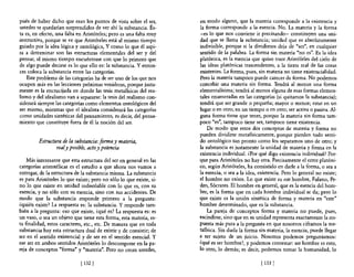 pués de haber dicho que eran los puntos de vista sobre el ser,       en modo alguno, que la materia corresponde a la existencia y
ustedes se quedarían sorprendidos de ver ahí la substancia. És-      la forma corresponde a la esencia. No. La materia y la forma
ta es, en efecto, una falta en Aristóteles; pero es una falta muy    -es lo que nos conviene ir precisando- constituyen una uni-
instructiva, porque se ve que Aristóteles está al mismo tiempo       dad que se llama la substancia; unidad que es absolutamente
guiado por la idea lógica y ontológica, Y como 10 que él aspi-       indivisible, porque si la dividimos deja de "ser", en cualquier
ra a determinar son las estructuras elementales del ser y del        sentido de la palabra. La forma sin materia "no es". Es la idea
pensar, al mismo tiempo encuéntrase con que lo primero que           platónica, es la esencia que quiso traer Aristóleles del cielo de
de algo puede decirse es lo que ello es: la substancia. Yenton-      las ideas platónicas trascendentes, a la tierra real de las cosas
ces coloca la substancia entre las categorías.                       existentes. La forma, pues, sin materia no tiene existencialidad.
    &te problema de las categorías ha de ser uno de los que nos      Pero la materia tampoco puede carecer de forma. No podemos
ocupen más en las lecciones próximas venideras, porque justa-        concebir una materia sin forma. Tendrá al menos una forma
mente es la encrucijada en donde las tesis metafisicas del rea-      elementalísima; tendrá al menos alguna de esas formas elemen-
lismo y del idealismo van a separarse: la tesis del realismo con-    tales enumeradas en las categorías (si quitamos la substancia);
siderará siempre las categorías como elementos ontológicos del       tendrá que ser grande o pequeña; mayor o menor; estar en un
ser mismo, mientras que el idealista considerará las categorías      lugar o en otro; en un tiempo o en otro; ser activa o pasiva. Al-
como unidades sintéticas del pensamiento, es decir, del pensa-       guna forma tiene que tener, porque la materia sin forma tam-
miento que constituye fuera de él la noción del ser.                 poco "es", tampoco tiene ser, tampoco tiene existencia.
                                                                         De modo que estos dos conceptos de materia y forma no
                                                                     pueden dividirse metafísicamente, porque pierden todo senti-
         Estructura de la substancia:.fOrma y materia,               do ontológico tan pronto como los separamos uno de otro; y
                 realy posible, acto y potencia                      la substancia es justamente la unidad de materia y forma en la
                                                                     existencia individual. ¿Por qué digo existencia individual? Por-
    Más interesante que esta estructura del ser en general en las    que para Aristóteles no hay otra. Precisamente el errar platóni-
categorías aristotélicas es el estudio a que ahora nos vamos a       co, según Aristóteles, ha consistido en darle a la forma, o sea a
entregar, de la estructura de la substancia misma. La substancia     la esencia, o sea a la idea, existencia. Pero lo general no existe;
es para Aristóteles lo que existe; pero no sólo lo que existe, si-   el hombre no existe. Lo que existe es este hombre, Fulano, Pe-
no 10 que existe en unidad indisoluble con lo que es, con su         dro, Sócrates. El hombre en general, que es la esencia del hom-
esencia, y no sólo con su esencia, sino con sus accidentes. De       bre, es la forma que en cada hombre individual se da; pero lo
modo que la substancia responde primero a la pregunta:               que existe es la unión sintética de forma y materia en "este"
¿quién existe? La respuesta es: la substancia. Y responde tam-       hombre determinado, que es la substancia.
bién a la pregunta: eso que existe, ¿qué es? La respuesta es: es         La pareja de conceptos forma y materia no puede, pues,
un vaso, o sea un objeto que tiene esta forma, esta materia, es-     escindirse, sino que en su unidad representa exactamente la res-
ta finalidad, estos caracteres, etc., etc. De manera que en toda     puesta más pura a la pregunta en que nosotros ciframos la me-
substancia hay esta estructura dual de existir y de consistir; de    tafisica. Sin duda la forma sin materia, la esencia, puede llegar
ser en el sentido existencial y de ser en el sentido esencial. Y     a ser sujeto de un juicio. Nosotros podemos preguntamos:
ese ser en ambos sentidos Aristóteles lo descompone en la pa-        ¿qué ,es ser hombre?, y podemos contestar: ser hombre es esto,
reja de conceptos "forma" y "materia". Pero no crean ustedes,        lo otro, 10 demás; es decir, podemos tomar la humanidad, lo

                             [ 132]                                                                [ 133]
 