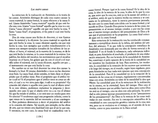 Las cuatro causas                              causa formal. Porque ¿qué es la causa formal? Es la idea de la
                                                                       cosa, la idea de la esencia de la cosa, la idea de lo que la cosa
    La estructura de la realización en Aristóteles es la teoría de     es, que antes que la cosa sea, está ya en la mente de! artífice; y
las causas. Aristóteles distingue de cada cosa cuatro causas: la       el artífice, antes de que la materia reciba esa esencia y se con-
causa material, la causa formal, la causa eficiente y la causa fi-     vierta en la substancia, tiene la esencia previamente pensada.
nal. Llama Aristóteles "causa material" aquello de que está he-        En este caso la causa final coincidiría con la causa formal; y tal
cha una cosa. Llama "causa formal" aquello que la cosa va a ser.       sucede en Dios. Cuando Dios piensa la esencia de las cosas, ese
Llama "causa eficiente" aquello con que está hecha la cosa. Y          pensamiento es al mismo tiempo creador, ~ por eso l~s cosas
llama "causa final", e! propósito, e! fin para el cual está hecha      son al mismo tiempo producto del pensamiento de DIOS y fi-
la cosa.                                                               nes que el pensamiento se ha propuesto. La causa final coinci-
    Dos de estas causas son fáciles de discernir, si nos fijamos       de aquí con la causa formal.
bien: la material y la eficiente. La causa material es aquella de           Esta estructura de la realización nos ha conducido constan-
que está hecha la cosa; la causa eficiente aquella con que está        temente a ejemplificar dentro de la órbita, del ámbito del artí-
hecha la cosa. Los ejemplos que acuden inmediatamente a la             fice, del artesano. Y es que toda la concepción metafísica de
mente son siempre ejemplos tomados de los talleres de los ar-          Aristóteles está dominada por esa idea de forma esencial y de
tífices: el barro, el mármol, es la materia de la estatua; es de lo    finalidad. Y en el fondo la substancia, cada substancia indivi-
que está hecha la estatua; es la causa material de la estatua. Los      dual, es para Aristóteles el resultado, el producto de una elabo-
palillos, los dedos del escultor, los movimientos que el escultor       ración semejante. Por eso la teoría de la causalidad de Aristóte-
imprime en e! barro, los golpes que da con e! cincel y el mar-          les, constituye el polo opuesto de la teoría de la causalidad en-
tillo sobre e! mármol, son la causa eficiente, aquello con que ... ,    tre nosotros los modernos de hoy. Para nosotros, los moder-
el instrumento con que está hecha la cosa.                              nos, la causalidad es la notación de los sucesos que acontecen
    En cambio no es tan fácil discernir las otras dos causas: la        a lo largo del tiempo, en el mundo, según leyes regulares; pero
formal y la final. El mismo Aristóteles a veces no las discierne        para Aristóteles no hay nada más opuesto que esta concepción
muy bien. La causa final, dirán ustedes, es bien clara: es e! pro-      de la causalidad. Para él la causalidad no es la notación de la
pósito que e! artífice tiene. Pero el propósito que e! artífice tie-    sucesión de las cosas en el tiempo, regularmente concatenadas
ne ¿cuál es? Si e! propósito que el artífice tiene es crear un ob-      unas con otras. Aristóteles no tiene de la causalidad la idea que
jeto, e! cual a su vez sirva para algo, ¿cuál es su propósito? ¿La      Hume. La causalidad para él es la estructura de la realización
creación del objeto o aquello otro para lo cual e! objeto sirve?         en lo eterno, en la eternidad, fuera del tiempo. Dios crea el
Si es esto último, podremos replantear la pregunta y decir:              mundo 10 mismo que un artífice hace su obra; pero como Dios
aquello otro para lo que e! objeto sirve ¿es a su vez e! último          no está en e! tiempo, crea su obra con sólo pensarla. Su activi-
fin que ha tenido el artífice, o no será sino un medio para otro         dad es sólo pensar (pensar pensamientos), es ese "pensamiento
fin ulterior? Y tendremos aquí una progresión infinita, como la          de los pensamientos". Así Dios es la esencia de las cosas reali-
que vimos en la sucesión de! ser necesario y el ser contingen-           zadas en este mundo. Por eso la concepción aristotélica de la
te. Pero podemos detenemos y decir: el propósito del artífice            causalidad es una concepción genética interna de la cosa mis-
es la creación del objeto. Tal sucede, por ejemplo, en las obras         ma, pero no es evolutiva en e! tiempo, en el sentido de la su-
de arte, que no tienen otra finalidad más que el ser lo que son.         cesión, como es para nosotros en la física actual.
y entonces, en este caso, la causa final se confundiría con la

                              [ 1361                                                                 [ 1371
 