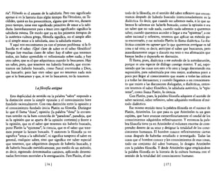 ría". Filósofo es el amante de la sabiduría. Pero este significado   todo de la filosona, en el sentido del saber reflexivo que encon-
apenas si en la historia dura algún tiempo. En Herodoto, en Tu-      tramos después de haberlo buscado intencionadamente es la
cídides, quizá en los presocráticos, alguna que otra vez, durante    dialéctica. Es decir, que cuando no sabemos nada, o lo que sa-
poco tiempo, tiene este significado primitivo de amor a la sabi-     bemos 10 sabemos sin haberlo buscado, como la opinión o sea
duría. Inmediatamente pasa a tener otro significado: significa la    un saber que no vale nada, cuando nada sabemos y queremos
sabiduría misma. De modo que ya en los primeros tiempos de           saber; cuando queremos acceder o llegar a esa "episteme", a ese
la auténtica cultura griega, filosona significa, no el simple afán   saber racional y reflexivo, tenemos que aplicar un método pa-
o el simple amor a la sabiduría, sino la sabiduría misma.            ra encontrarlo, y ese método Platón lo llama dialéctica. La dia-
    y aquí nos encontramos ya con el primer problema: si la fi-      léctica consiste en suponer que lo que queremos averiguar es tal
10soRa es el saber. ¿Q!.¡é clase de saber es el saber filosófico?    cosa o tal otra; es decir, anticipar el saber que buscamos, pero
Porque hay muchas clases de saber: hay el saber que tenemos          inmediatamente negar y discutir esa tesis o esa afirmación que
todos, sin haber aprendido ni reflexionado sobre nada; y hay         hemos hecho y depurarla en discusión.
otro saber, que es el que adquirimos cuando lo buscamos. Hay             Él llama, pues, dialéctica a ese método de la autodiscusión,
un saber, pues, que tenemos sin haberlo buscado, que encon-          porque es una especie de diálogo consigo mismo. Y así, supo-
tramos sin haberlo buscado, como Pascal encontraba a Dios,           niendo que las cosas son esto o 10 otro y luego discutiendo esa
sin buscarlo; pero hay otro saber que no tenemos nada más            suposición, para substituirla por otra mejor, acabamos poco a
que si lo buscamos y que, si no 10 buscamos, no lo tenemos.          poco por llegar al conocimiento que resiste a todas las críticas
                                                                     ya todas las discusiones; y cuando llegamos a un conocimien-
                                                                     to que resiste a las discusiones dialogadas, o dialécticas, enton-
                      La filosofia antigua                           ces tenemos e! saber filosófico, la sabiduría auténtica, la "epis-
                                                                     teme", como llama Platón, la ciencia.
    Esta duplicidad de sentido en la palabra "saber" responde a          Con Platón, pues, la palabra filosofía adquiere el sentido de
la distinción entre la simple opinión y e! conocimiento bien         saber racional, saber reflexivo, saber adquirido mediante e! mé-
fundado racionalmente. Con esta distinción entre la opinión y        todo dialéctico.
el conocimiento fundado inicia Platón su filosofia. Distingue            Ese mismo sentido tiene la palabra filosofía en e! sucesor de
lo que él llama "doxa", opinión (la palabra "doxa" la encuen-        Platón, Aristóteles. Lo que pasa es que Aristóteles es un gran
tran ustedes en la bien conocida de "paradoxa", paradoja, que        espíritu, que hace avanzar extraordinariamente e! caudal de los
es la opinión que se aparta de la opinión corriente) y frente a      conocimientos adquiridos reflexivamente. Y entonces la pala-
la opinión, que es el saber que tenemos sin haberlo buscado,         bra filosofía tiene ya en Aristóteles e! volumen enorme de com-
pone Platón la "episteme", la ciencia, que es el saber que tene-     prender dentro de su seno y designar la totalidad de los cono-
mos porque lo hemos buscado. Y entonces la filos06a ya no            cimientos humanos. El hombre conoce reflexivamente ciertas
significa "amor a la sabiduría", ni significa tampoco el saber en    cosas después de haberlas estudiado e investigado. Todas las
general, cualquier saber, sino que significa ese saber especial      cosas que e! hombre conoce y los conocimientos de esas cosas,
que tenemos, que adquirimos después de haberlo buscado, y            todo ese conjunto de! saber humano, lo designa Aristóteles
de haberlo buscado metódicamente, por medio de un método,            con la palabra filosofía. Y desde Aristóteles sigue empleándose
es decir, siguiendo determinados caminos, aplicando determi-         la palabra filosofía en la historia de la cultura humana con e!
nadas funciones mentales a la averiguación. Para Platón, el mé-      sentido de la totalidad del conocimiento humano.

                              116 J                                                                117 1
 