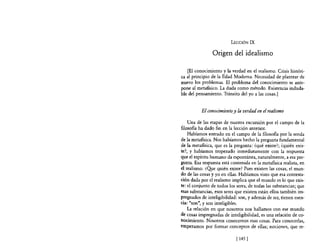 LECCIÓN        IX

                Origen del idealismo

   [El conocimiento y la verdad en el realismo. Crisis históri-
ca al principio de la Edad Moderna. Necesidad de plantear de
nuevo los problemas. El problema del conocimiento se ante-
pone al metafisico. La duda como método. Existencia induda-
ble del pensamiento. Tránsito del yo a las cosas.]


          El conocimiento y la verdad en el realismo

    Una de las etapas de nuestra excursión por el campo de la
filasaBa ha dado fin en la lección anterior.
    Habíamos entrado en el campo de la filosofia por la senda
de la metafisica. Nos habíamos hecho la pregunta fundamental
de la metafisica, que es la pregunta: ¿qué existe?; ¿quién exis-
te?, y habíamos tropezado inmediatamente con la respuesta
que el espíritu humano da espontánea, naturalmente, a esa pre-
gunta. Esa respuesta está contenida en la metafisica realista, en
el realismo. ¿Qye quién existe? Pues existen las cosas, el mun-
do de las cosas y yo en ellas. Habíamos visto que esa contesta-
ción dada por el realismo implica que el mundo es lo que exis-
te: el conjunto de todos los seres, de todas las substancias; que
esas substancias, esos seres que existen están ellos también im-
pregnados de inteligibilidad: son, y además de ser, tienen esen-
cia: "son", y son inteligibles.
    La relación en que nosotros nos hallamos con ese mundo
de cosas impregnadas de inteligibilidad, es una relación de co-
nocimiento. Nosotros conocemos esas cosas. Para conocerlas,
empezamos por formar conceptos de ellas; nociones, que re-

                             [ 145   1
 