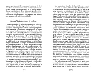 tiempo y por la historia. El pensamiento humano no da de sí               Este pensamiento filosófico de Parménides es, pues, un
en cualquier momento y en cualquier lugar cualquier cosa; si-         pensamiento espontáneo, autóctono, libre. Pero el pensamien-
no nace, surge en una mente concreta, en un hombre de carne           to de Descartes, el pensamiento de los hombres del siglo XVI ya
y hueso, en un individuo, el cual vive en una época detennina-        no es autóctono, ni espontáneo, ni libre. Viene después de
da y piensa en un lugar determinado; y ese pensamiento viene          veinte siglos de filosofar. Tiene detrás de sí la 610sofia de Aris-
condicionado esencialmente por todo el pasado, que presiona           tóteles, que ha sido creencia y que es al mismo tiempo ahora
sobre la mente en la cual se está destilando.                         fracaso. Por lo tanto, la posición del problema es completa-
                                                                      mente diferente. El hombre se encuentra con una realidad his-
                                                                      tórica conceptual, mental, que es el sistema de Aristóteles, el
         Necesidad de plantear de nuevo los problemas                 realismo aristotélico, que está ahí, y que el hombre no puede
                                                                      borrar de la realidad porque ella existe históricamente ahí y
   Cuando en el siglo XVI, a principios del siglo XVII, el descon-    presiona en una detenninada dirección al pensamiento nuevo.
cierto científico y filosófico llega a ténninos tales que hace ab-        Comienza en este momento la segunda navegación de la 6-
solutamente preciso replantear de nuevo los principales proble-       losofia. La primera la inicia Parménides; esta segunda la inicia
mas de la filosofia, el pensamiento que los replantea no está ya      Descartes. Pero aquellos navegantes -Parménides, Platón, Aris-
en las mismas condiciones en que estaba Pannénides. Han               tóteles- eran navegantes inocentes. No había sufrido la filoso-
transcurrido veinte siglos desde entonces, yesos siglos que han       Ra desengaño ninguno todavía. En cambio el navegante nue-
transcurrido no han transcurrido en vano; sino que acumulán-          vo, el navegante Descartes, ha perdido la virginidad, ha perdi-
dose el tesoro de las experiencias y de las teorias filosóficas del   do la inocencia. Ya no está en las mismas condiciones. Tiene
pasado, ese tesoro presiona sobre el presente, para que el pen-       detrás de sí un pasado filosófico aleccionador, una experiencia
samiento que quiere despertarse en ese presente no pueda estar,       previa, que ha fracasado. Y entonces él tiene que comenzar a
no esté de hecho en las mismas condiciones en que estaba en           filosofar, no con la alegría virginal de los inocentes griegos, si-
tiempos de Pannénides. En tiempos de Parménides la filosofia          no con la cautela y la prudencia del que ha presenciado un
nace; la filosofia piensa por vez primera; la filosofia no tiene un   gran fracaso de siglos. ¡Cuidado! piensa Descartes. ¡No vayáis
pasado en el cual apoyarse y del cual depender, sino que es li-       a equivocaros! ¡Mucho cuidado! Esta actitud de prudencia y de
bre de los vehículos de la historia. Hace lo que puede, lo que        cautela que el lugar y el momento histórico imponen inevita-
de sí mismo da el pensamiento humano. Pannénides se encuen-           blemente a Descartes, es lo que imprime un sello indeleble en
tra virgen; encuentra problemas vírgenes, problemas que no            el pensamiento moderno. El pensamiento moderno es todo lo
han sido antes de él atacados por nadie, y por lo tanto, cuyas        que se quiera, menos inocente; es todo lo que se quiera, me-
soluciones inexistentes no pueden en modo alguno presionar ni         nos espontáneo. Empieza a surgir ya con la idea de precaución
condicionar la dirección de su propio pensamiento. Pannénides         y de cautela; y esa misma idea de precaución, de no reincidir
se encuentra con el descubrimiento (hecho por los pitagóricos         en los errores del pasado, de evitar esos errores, es lo que im-
y los geómetras) de la razón, del pensamiento humano; yentu-          prime una dirección al curso de su desenvolvimiento.
siasmado con ese descubrimiento de la razón, le confiere Ínte-             iEn qué consiste esa cautela? Pues consiste en que el espec-
gramente la misión de descubrir el ser. Porque inevitablemente         táculo histórico del derrumbamiento del aristotelismo pone en
piensa también que el ser se deja descubrir por la razón; que el       el primer plano del pensamiento moderno una cuestión previa,
ser es inteligible; que las cosas, en su esencia, son inteligibles.    antes de toda otra. La cuestión que nos interesa a nosotros y

                              [ 1501                                                                [ 151 1
 