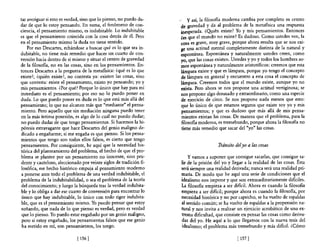 tar averiguar si esto es verdad, sino que lo pienso, no puedo du~      y así, la filosofía moderna cambia por completo su centro
dar de que lo estoy pensando. En suma, el fenómeno de con-          de gravedad y da al problema de la metafísica una respuesta
ciencia, el pensamiento mismo, es indubitable. Lo indubitable       inesperada. ¿Q!.tién existe? Yo y mis pensamientos. Entonces
es que el pensamiento coincida con la cosa detrás de él. Pero       ¿es que el mundo no existe? Es dudoso. Como ustedes ven, la
en el pensamiento mismo la duda no tiene sentido.                   cosa es grave, muy grave, porque ahora resulta que se nos exi-
    Por eso Descartes, echándose a buscar qué es lo que sea in-     ge una actitud mental completamente distinta de la natural y
dubitable, no tiene más remedio que hacer un cuarto de con-         espontánea. Espontánea y naturalmente ustedes creen, como
versión hacia dentro de sí mismo y situar el centro de gravedad     yo, que las cosas existen. Ustedes y yo y todos los hombres so-
de la fi.los06a, no en las cosas, sino en los pensamientos. En-     mos espontánea y naturalmente aristotélicos: creemos que esta
tonces Descartes a la pregunta de la metafisica: ¿qué es lo que     lámpara existe y que es lámpara, porque yo tengo el concepto
existe?, ¿quién existe?, no contesta ya: existen las cosas, sino    de lámpara en general y encuentro a esta cosa el concepto de
que contesta: existe el pensamiento, existo yo pensando; yo y       lámpara. Creemos todos que el mundo existe, aunque yo no
mis pensamientos. ¿Por qué? Porque 10 único que hay para mí         exista. Pero ahora se nos propone una actitud vertiginosa; se
inmediato es el pensamiento; por eso no lo puedo poner en           nos propone algo desusado y extraordinario, como una especie
duda. Lo que puedo poner en duda es 10 que está más allá del        de ejercicio de circo. Se nos propone nada menos que esto:
pensamiento; lo que no alcanzo más que "mediante" el pensa-         que lo único de que estamos seguros que existe soy yo y mis
miento. Pero aquello que sin mediación ninguna puedo tener          pensamientos; y que es dudoso que más allá de mis pensa-
en la más íntima posesión, es algo de lo cual no puedo dudar;       mientos existan las cosas. De manera que el problema, para la
no puedo dudar de que tengo pensamientos. Si hacemos la hi-         filosofia moderna, es tremebundo, porque ahora la filosofía no
pótesis extravagante que hace Descartes del genio maligno de-       tiene más remedio que sacar del "yo" las cosas.
dicado a engañarme; si me engaña es que pienso. Si los pensa-
mientos que tengo son todos ellos falsos, es cierto que tengo
pensamientos. Por consiguiente, he aquí que la necesidad his-                          Tránsito del yo a las cosas
tórica del planteamiento del problema, el hecho de que el pro-
blema se plantee por un pensamiento no inocente, sino pru-             y vamos a suponer que consigue sacarlas, que consigue sa-
dente y cauteloso, aleccionado por veinte siglos de tradición fi-   lir de la prisión del yo y llegar a la realidad de las cosas. Ésta
losófica, ese hecho histórico empuja al pensamiento moderno         será siempre una realidad derivada; nunca será una realidad pri-
 a ponerse ante todo el problema de una verdad indubitable, el      maria. De modo que he aquí una serie de condiciones que el
problema de la indubitabilidad, o sea el problema de la teoría      idealismo nos impone y que son extraordinariamente difíciles.
 del conocimiento; y luego la búsqueda trae la verdad indubita-     La filosofía empieza a ser difícil. Ahora es cuando la filosofía
ble y lo obliga a dar ese cuarto de conversión para encontrar lo    empieza a ser difícil; porque ahora es cuando la filosofia, por
 único que hay indubitable, lo único con todo rigor indubita-       necesidad histórica y no por capricho, se ha vuelto de espaldas
ble, que es el pensamiento mismo. Yo puedo pensar que estoy         al sentido común; se ha vuelto de espaldas a la propensión na-
 soñando, que nada de lo que pienso es verdad, pero es verdad       tural y nos invita a realizar un ejercicio acrobático de una ex-
 que lo pienso. Yo puedo estar engañado por un genio maligno,       trema dificultad, que consiste en pensar las cosas como deriva-
 pero si estoy engañado, los pensamientos falsos que ese genio      das del yo. He aquí a lo que llegamos con la nueva tesis del
 ha metido en mí, son pensamientos, los tengo.                      idealismo; el problema más tremebundo y más difícil. ¿Cómo

                             [ 156 [                                                             [ 157 1
 