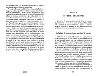 10 vamos a resolver? Por de pronto vamos a escuchar reveren-
ciosamente las soluciones que se han dado.
    A partir de Descartes, la filosofía moderna no ha hecho si-
no pensar sobre ese problema: ¿cómo sacaremos e! mundo ex-
terior de! pensamiento y del yo? ¿Cómo extraeremos e! mun-                                    LECCIÓN X
do exterior del pensamiento? A ese problema fundamental del
idealismo moderno, las soluciones que se han dado son mu-                         El sistema de Descartes
chas. Pueden agruparse en dos grandes grupos: primero, e! gru-
po de las soluciones psicológicas, que consiste en investigar el
alma humana, sus leyes internas, por introspección, y ver có-           [Dificultad del idealismo frente a la facilidad del realismo.
mo e! alma humana agencia sus pensamientos para de ellos ex-        El pensamiento y el yo. El yo como "cosa en sí". La realidad
traer la creencia en el mundo exterior. Principalmente han sido     como problema. El pensamiento claro y distinto. La hipótesis
los ingleses los que han desarrollado esta solución psicologista.   del genio maligno. La existencia de Dios. La realidad recobra-
Frente a ella hay otro grupo de soluciones que llamaremos ló-       da. Geometrismo de la realidad. Racionalismo.]
gicas. Estas soluciones intentan fundar la objetividad de la rea-
lidad y de las cosas sobre leyes del pensar mismo, del pensar
racional, lógico. Esta solución logicista o epistemologista -teo-     Dificultades del idealismo frente a la facilidad del realismo
ría del conocimiento- la encontraremos desarrollada especial-
mente en Alemania. Podemos simbolizar en dos nombres los                Del mismo modo que cuando salimos de la luz brillante del
dos puntos de vista contrarios: Hume, en Inglaterra, explicará      día y penetramos en un lugar oscuro necesitamos algún tiem-
el mundo de las cosas exteriores como producto de las leyes         po para acomodar nuestra vista a las condiciones nuevas de es-
psicológicas de nuestra alma; Kant, en Alemania, explicará el       ta oscuridad, del mismo modo el ingreso en el idealismo filo-
mundo de la realidad sensible como resultado o producto de          sófico nos plantea una condición de medio, nos sumerge en
las leyes de síntesis lógica de nuestro pensamiento. Pero en uno    una actitud tan poco habitual para el hombre, que es necesa-
y en otro advierten ustedes ya que las palabras "ser" y "pensa-     rio lentamente acomodar la actitud anterior, el punto de vista,
miento" tienen ahora una significación completamente distin-        a esas nuevas condiciones planteadas por la filosofia idealista.
ta de la que tuvieron para Parménides, Platón y Aristóteles.            No es posible en este momento y por decirlo así, de golpe,
                                                                    penetrar en las intrincadas dificultades, adoptar las complica-
                                                                    das actitudes que el idealismo requiere de nosotros. Es posible,
                                                                    a la lectura de un buen libro o al escuchar la exposición del
                                                                    idealismo, comprender qué se quiere decir. Pero una coSa es
                                                                    comprenderlo, entenderlo, y otra cosa es acomodar el órgano
                                                                    visual de nuestro entendimiento a ese panorama tan deshabi-
                                                                    tual, tan poco ordinario, que es el de la filosofia idealista.
                                                                        El punto de vista del idealismo nos plantea unas exigencias
                                                                    que van en oposición con las actitudes normales, naturales, del
                                                                    hombre. Lo hemos oído repetidas veces. Conviene insistir en

                             [ 158 [                                                             [ 159 [
 