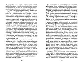 ello, porque lentamente -repito- es como iremos haciendo                     Este carácter voluntario que tiene e! pensamiento idealista
nuestra acomodación al nuevo mundo idealista. Conviene que             'tC  expresa muy bien en la teoría cartesiana del juicio. Para Des-
rememoremos una vez más las radicales contraposiciones u               artes e! juicio no es una operación exclusivamente intelectual
oposiciones que existen entre uno y otro punto de vista.               ~ue consista en afirmar o en negar un predicado de un sujeto;
    La actitud realista que hemos visto sucederse desde los albo-      ,sino que es una operación oriunda de la voluntad, originada en
res del pensamiento filosófico hasta el siglo XVI, es una actitud       la voluntad. La voluntad es la que afirma o niega; e! entendi-
natural; es la que naturalmente toma el hombre. Cuando el               miento se limita a presentar ideas a nuestra mente. Afirmar las
hombre empieza a darse cuenta de su existencia en el univer-           "Claras y distintas, negar las oscuras o confusas, tal es e! juicio.
so, naturalmente adopta la actitud de suponer que lo que exis-         ,.y esa función de afirmar o de negar compete a la voluntad. En
te son esas cosas que ve y toma, y que él está provisto de una          esta teoría queda simbolizada esa característica de todo el idea-
facultad (la inteligencia, el pensamiento) capaz de recibir de          lismo: de ser una actitud contraria de la actitud espontánea; de
esas cosas impresiones variadas, elaborar esas impresiones y ob-       ,ser una actitud voluntaria.
tener idea de lo que son las cosas que existen ahí. Esa es la ac-            En otro tercer punto opónense también las dos actitudes
titud natural. En cambio, e! idealismo constituye una actitud           del idealismo. El realismo es una actitud que pudiéramos lla-
artificial, una actitud adquirida, no tenida ya desde luego por         mar extravertida. Consiste en abrirse a las cosas; en ir hacia
nosotros al venir al mundo. Necesitamos tomar esa actitud. No           eUas; en verterse sobre ellas; en derramar sobre ellas la capaci-
la tenemos sino que la tomamos, y la tomamos por una nece-              dad perceptiva del espíritu. En cambio, e! idealismo es una ac-
sidad histórica. El idealismo, lejos de ser natural, es una rectifi-    titud introvertida; una actitud que consiste en torcer la direc-
cación de la actitud natural; rectificación que se lleva a cabo a       ción de la atención y de la mirada, y en vez de posarla sobre
consecuencia de necesidades que de pronto se plantean. Estas            las cosas de! mundo que nos rodea, hacer un cuarto de conver-
necesidades son las de reconstruir de nuevo todo el edifico de          sión y recaer sobre e! mismo yo. Esta nueva actitud exige es-
la metafísica que, desde Aristóteles, venía rigiendo y que había         fuerzos. Deliberadamente es como puede llevarse a cabo. Si de-
quedado arruinado en sus cimientos por los hechos históricos            jamos ir por sí sola nuestra propensión natural y espontánea,
que destruyeron su base.                                                -ella consistirá en abrimos ante las cosas para que la realidad de
    Pero no sólo está la contraposición entre natural y artificial,      ellas penetre en nosotros, en la forma de imágenes y de con-
sino que hay más. La actitud del realista, además de natural, es        ceptos. Para e! idealismo hay que hacer un esfuerzo contrario,
espontánea. No necesita esforzarse; no necesita un acto delibe-         y voluntariamente, artificialmente, dirigir la atención, no a
rado para adoptar la que él tiene. La tiene sin querer. Todo e!         donde la atención de por sí sola iría, sino al propio foco de
mundo es realista sin querer. En cambio la actitud idealista es          donde la atención parte. Es una actitud reflexiva, que vuelve
voluntaria: hay que querer tomarla. Si no se quiere tomarla, si        'IObre sí misma; como dicen que ese aparato llamado "boome-
 no se hace esfuerzos para adoptarla, no se adopta. Es, pues, una        rang" que usan los salvajes de Australia vuelve al punto de par-
actitud que no sobreviene para nosotros, sino que nosotros te-          tida, a la mano que lo lanza.
 nemos que fabricar enteramente por un esfuerzo de nuestra vo-               Por último, pueden en otro cuarto punto contraponerse la
luntad. Para ser idealista hay que querer serlo, y naturalmente,        actitud realista y la actitud idealista; y es en el punto de! cono-
para querer serlo ha habido previamente que sentir la necesi-            cimiento. En el realismo el conocimiento viene, por decirlo
dad de serlo, la necesidad de superar aquella actitud natural y         así, de las cosas a mí, hasta tal punto que hubo filósofos anti-
espontánea que es e! realismo.                                          !los (los epicúreos) que consideraban que de las cosas salían

                              [ 160 [                                                                [ 161   1
 