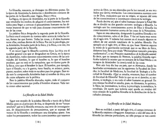 La filosofia, entonces, se distingue en diferentes partes. En          acerca de Dios, ya sea obtenidos por la luz natural, ya sea reci-
la época de Aristóteles la distinción o distribución corriente de           bidos por divina revelación. Los conocimientos nuestros acer-
las partes de la filosofia eran: lógica, fisica y ética.                    ca de Dios, cualquiera que sea su origen, se separan del resto
     La lógica, en época de Aristóteles, era la parte de la filosofia       de los conocimientos y constituyen entonces la teología.
que estudiaba los medios de adquirir el conocimiento, los mé-                  Puede decirse así, que el saber humano durante la Edad Me-
todos para llegar a conocer el pensamiento humano en las di-               dia se dividió en dos grandes sectores: teología y filosofia. La
versas maneras de que se vale para alcanzar conocimiento del                teología son los conocimientos acerca de Dios y filosofia los
ser de las cosas.                                                          conocimientos humanos acerca de las cosas de la Naturaleza.
     La palabra fisica designaba la segunda parte de la filosofia.             Sigue en esta situación, designando la palabra filosofía a to-
La física era el conjunto de nuestro saber acerca de todas las co-         do conocimiento, salvo el de Dios. Y fue así hasta muy entra-
sas, fuesen las que fuesen. Todas las cosas, y el alma humana              do el siglo XVII. Y todavía hoy existen en el mundo algunos re-
entre ellas, estaban dentro de la fisica. Por eso la psicología, pa-       siduos de ese sentido totalitario de la palabra filosofia. Por
ra Ari,st6teles, fonnaba parte de la fisica, y la fisica, a su vez, era    ejemplo en el siglo XVII, el1ibro en que Isaac Newton expone
la segunda parte de la filosofia.                                          la teoría de la gravitación universal, que es un libro de física,
     y en tercer lugar la filosofia contenía ética. La ética era el        diríamos hoy, lleva por titulo "Philosophiae naturalis principia
nombre general con que se designaban en Grecia, en la época                mathematica", o sea Principios matemáticos de la fiwsofia natural.
de Aristóteles, todos nuestros conocimientos acerca de las acti-           Es decir, que en tiempos de Newton, la palabra filosofía signi-
vidades del hombre, lo que el hombre es, lo que el hombre                  ficaba todavía lo mismo que en tiempos de la Edad Media o en
produce, que no está en la naturaleza, que no forma parte de               tiempos de Aristóteles: la ciencia total de las cosas.
 la fisica, sino que el hombre lo hace. El hombre, por ejemplo,                Pero aún hoy día hay un país, que es Alemania, donde las
 hace el Estado, va a la guerra, tiene familia, es músico, poeta,         facultades universitarias son las siguientes: la Facultad de Dere-
 pintor, escultor; sobre todo es escultor para los griegos. Pues to-      cho, la Facultad de Medicina, la Facultad de Teología y la Fa-
 do esto lo comprendía Aristóteles bajo el nombre de ética, una           cultad de Filosofia. ¿Q!¡é se estudia, entonces, bajo el nombre
 de cuyas subpartes era la política.                                      de Facultad de Filosofia? Todo lo que no es ni derecho, ni me-
     Pero la palabra filosofía abarcaba, repito, todo el conjunto         dicina, ni teología, o sea todo el saber humano en general. En
 de los conocimientos que podía el hombre alcanzar. Valía tan-            una misma Facultad se estudia, pues, en Alemania, la química,
 to como saber racional.                                                  la fisica, las matemáticas, la ética, la psicología, la metafisica, la
                                                                          ontología. De suerte que todavía aquí queda un residuo del
                                                                          viejo sentido de la palabra filosofia en la distribución de las fa-
                  La filosofia en la Edad Media                           cultades alemanas.

   Sigue este sentido de la palabra filosofia a través de la Edad
Media; pero ya al principio de ésta, se desprende de ese "totum                           La fiÚJsofia en la Edad Moderna
revolutu" que es la filosofia entonces, una serie de investigacio-
nes, de disquisiciones de pensamientos, que se separan del                    Pero en realidad, a partir del siglo XVII, el campo inmenso de
tronco de la filosofia y constituyen una disciplina aparte. Son           la filosofía empieza a desgajarse. Empiezan a salir del seno de la
todos los pensamientos, todos los conocimientos que tenemos               filosofía las ciencias particulares, no sólo porque se van consti-

                                 [ 18 J                                                                  [ 19   I
 