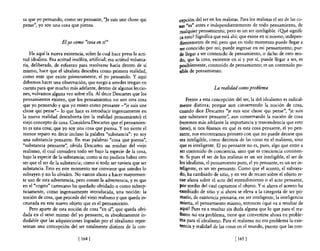 sa que yo pensando, como ser pensante, "Je suis une chose qui           .cepción del ser en los realistas. Para los realistas el ser de las co-
pense", yo soy una cosa que piensa.                                     'las "es" antes e independientemente de todo pensamiento, de
                                                                         walquier pensamiento; pero es un ser inteligible. ¿Q!1é signifi-
                                                                         ca esto? Significa que está ahí; que existe en sí mismo, indepen-
                     Elyo como "cosa en sí"                              dientemente de mí; pero que en todo momento puede llegar a
                                                                         ser conocido por mí; puede ingresar en mi pensamiento; pue-
    He aquí la nueva existencia, sobre la cual hace presa la acti-       de llegar a ser contenido de pensamiento, o rucho de otro mo-
tud idealista. Esa actitud insólita, artificial; esa actitud volunta-    do, que la cosa, existente en sí y por sí, puede llegar a ser, es
ria, deliberada, de esfuerzo para resolverse hacia dentro de sí          posiblemente, contenido de pensamiento; es un contenido po-
mismo, hace que el idealista descubra como primera realidad,             sible de pensamiento.
como ente que existe primeramente, e! yo pensando. Y aquí
debemos hacer una observación, que ruego a ustedes tengan en
cuenta para que mucho más adelante, dentro de algunas leccio-                               La realidad como problema
nes, volvamos alguna vez sobre ella. Al decir Descartes que los
pensamientos existen, que los pensamientos no son otra cosa                  Frente a esta concepción del ser, la del idealismo es radical-
que yo pensando y que yo existo como pensante - "je suis une             mente distinta; porque aun conservando la noción de cosa,
chose qui pense" - lo que hace es introducir ingenuamente en             cuando dice Descartes "je suis une chose qui pense", "je suis
la nueva realidad descubierta (en la realidad pensamiento) el            une substance pensante", aun conservando la noción de cosa
viejo concepto de cosa. Considera Descartes que e! pensamien-            (veremos más adelante la importancia y trascendencia que esto
to es una cosa; que yo soy una cosa que piensa. Y no siente e!           tiene), si nos fijamos en qué es esta cosa pensante, el yo pen-
menor reparo en decir incluso la palabra "substancia": yo soy            sante, nos encontramos primero con que no puede decirse que
una substancia pensante. En esas palabras "cosa que piensa",             sea inteligible, como decimos de las cosas en e! realismo, sino
"substancia pensante", olvida Descartes un residuo del viejo             que es inteligente. El yo pensante no es, pues, algo que entre a
realismo, el cual considera todo ser bajo la especie de la cosa,         ser contenido de conciencia, sino que es conciencia continen-
bajo la especie de la substancia; como si no pudiera haber otro          te. Si pues el ser de los realistas es un ser inteligible, e! ser de
ser que el ser de la substancia; como si todo ser tuviera que ser        los idealistas, el pensamiento puro, el yo pensante, es un ser in-
substancia. Esto en este momento me conviene que ustedes lo              teligente, es un ser pensante. Como que el acento, el subraya-
subrayen y no lo olviden. No vamos ahora a hacer mayonnen-               do, ha cambiado de sitio, y en vez de recaer sobre el objeto re-
te uso de esta advertencia, pero conste la advertencia, y es que         cae ahora sobre el acto de! entendimiento o el acto pensante,
en e! "cogito" cartesiano ha quedado olvidado o como subrep-             por medio de! cual captamos el objeto. Y si ahora e! acento ha
ticiamente, como ingenuamente introducida, una noción: la                i:ambiado de sitio y si ahora se eleva a la categoría de ser pri-
noción de cosa, que procede de! viejo realismo y que queda in-           mario, de existencia primaria, ese ser inteligente, la inteligencia
crustada en este nuevo objeto que es e! pensamiento.                     misma, e! pensamiento mismo, entonces ¿qué va a resultar de
    Pero aparte de esta noción de cosa "en sí", que queda olvi-          aquí? Pues va a resultar sin duda alguna que lo que para el rea-
dada en e! seno mismo de! yo pensante, es absolutamente in-             'lismo no era problema, tiene que convertirse ahora en proble-
dudable que las adquisiciones logradas por e! idealismo repre-          'ma para el idealismo. Para el realismo no era problema la exis-
sentan una concepción de! ser totalmente distinta de la con-             tencia y realidad de las cosas en el mundo, puesto que las con-

                               {1641                                                                    [ 165   1
 