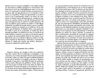sideraba como en sí mismas inteligibles, o sea posibles objetos      con mis pensamientos puedo transitar de la existencia mía y de
de conocimiento, posibles contenidos de conocimiento. Pero           mis pensamientos a otras existencias que no sean la existencia
ahora que lo único que indubitablemente existe es el yo pen-         mía?; (cómo puedo pasar a ellas? Lo primero que hace Descar-
sante, y e! yo pensante no puede funcionar, no puede pensar si       tes es distinguir entre los pensamientos. Los pensamientos son
no piensa algo, ese algo pensado por e! yo pensante se trans-        muchos, múltiples, variados. Yo pienso una porción de pensa-
forma en un problema. Porque ese algo pensado en el pensa-           mientos; yo pienso e! sol, la luna, esta habitación, el triángulo,
miento y por el pensamiento, ¿existe o no existe? ¿Es mera-          el ángulo, el poliedro, la raíz cuadrada de tres, Dios. Todos és-
mente un ténnino interno de! pensamiento, o señala una exis-         tos son pensamientos míos. Lo primero que hace Descartes es
tencia en sí misma exterior y más allá del pensamiento? He           distinguir entre ellos, y los divide en dos grupos: unos en los
aquí interrogaciones que el realismo no podría plantearse. He        cuales yo mismo veo, examinándolos como tales pensamien-
aquí un problema que e! realismo no puede en modo alguno             tos, que son pensamientos embrollados, pensamientos donde
proponerse. La realidad de! mundo exterior, que no era proble-       lo pensado dentro del propio pensamiento está confuso, está
ma para el realismo, se convierte en un problema, y de los más       oscuro; no están definidas netamente las partes internas de ese
graves, para e! idealismo. El idealismo ahora, como quiera que       pensamiento; no están tampoco separados claramente lo pen-
ha echado el ancla en e! yo pensante, no puede salir del yo          sado en él con lo pensado en otros pensamientos. Y otros pen-
pensante para llegar a la realidad de las cosas, sin hacerlo de un   samientos en cambio son claros y distintos. Lo pensado en
modo metódico, cauteloso, y en suma, sin un esfuerzo especial        ellos es perfectamente discernible de lo pensado en cualquier
por construir esa misma realidad. Dicho de otra manera: la rea-      otro pensamiento, y además lo pensado en ellos está perfecta-
lidad de las cosas en e! realismo es dada; en cambio en e! idea-     mente dividido en sus elementos, de suerte que yo puedo po-
lismo necesitará ser demostrada, o deducida, o construida. El        sar la atención sin confusión alguna en los diferentes elemen-
idealista no tendrá más remedio que deducir, demostrar o             tos o partes de que este pensamiento se compone.
construir la realidad del mundo exterior.                                Advierte Descartes que existe una enormidad de razones pa-
                                                                     ra dudar de los pensamientos confusos y oscuros; pero que tra-
                                                                     tándose de pensamientos claros y distintos, de ideas claras y
                El pensamiento claro y distinto                      distintas, las razones que existen para dudar son mucho menos
                                                                     fuertes. Yo puedo dudar de que existe el sol, porque es un pen-
    Nosotros tenemos, por ejemplo, la idea de la extensión.          samiento confuso y oscuro; se compone de muchas cosas mez-
Pues bien: nuestra idea de la extensión es indubitable; es mi         cladas: una forma geométrica, la distancia, calor, luz; una por-
conciencia, es yo mismo pensando. Pero la extensión pensada           ción de cosas mezcladas que habría que separar muy cuidado-
en esa idea, ¿existe o no existe? He aquí el problema fundamen-       samente. Yo puedo estar soñando que existe el sol y no existir
tal que para el realismo no se plantea y que para el idealismo        el sol. El mundo sensible se compone de pensamientos oscu-
constituye el más grave y más difícil de todos los problemas.         ros y confusos, que dan cuerpo y margen a la duda. Pero esos
¿Cómo resuelve Descartes este problema? ¿Cómo extrae Des-             pensamientos OScuros y confusos que dan margen a la duda,
cartes del yo puro el mundo de las cosas reales, los objetos del      yo puedo analizarlos; yo puedo descomponerlos en sus ele-
pensamiento? El punto de partida es una existencia, el yo, mi        mentos. Puedo, por ejemplo, de! sol quitar el calor, quitar la
yo. Yo existo; de eso estamos absolutamente seguros; pero es de       luz, quitar e! peso, quitar e! movimiento, y me quedaré con
10 único que estamos absolutamente seguros. ¿Cómo ahora yo            una forma esférica. Y entonces el pensamiento geométrico de

                             [ 166 [                                                              [ 167 [
 