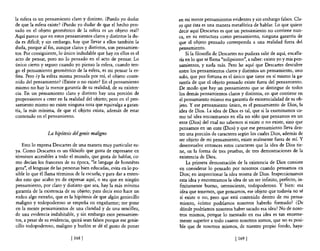 la esfera es un pensamiento claro y distinto. ¿Puedo yo dudar       en mi mente pensamientos evidentes y sin embargo falsos. Cla-
de que la esfera existe? ¿Puedo yo dudar de que e! hecho pen-       ro que ésta es una manera metafórica de hablar. Lo que quiere
sado en e! objeto geométrico de la esfera es un objeto real?        decir aquí Descartes es que un pensamiento no contiene nun-
Aquí parece que en estos pensamientos claros y distintos la du-     ca, en su estructura como pensamiento, ninguna garantía de
da es dificil; y sin embargo, hay que llevar a ellos también la     que el objeto pensado corresponda a una realidad fuera del
duda, porque al fin, aunque claros y distintos, son pensamien-      pensamiento.
tos. Por consiguiente, lo único indudable que hay en ellos es e!        Si la filosofia de Descartes no pudiera salir de aquí, encalla-
acto de pensar, pero no lo pensado en e! acto de pensar. Lo         ría en lo que se llama "solipsismo", a saber: existo yo y mis pen-
único cierto y seguro cuando yo pienso la esfera, cuando ten-       samientos, y nada más. Pero he aquí que Descartes descubre
go e! pensamiento geométrico de la esfera, es mi pensar la es-      entre los pensamientos claros y distintos un pensamiento, uno
fera. Pero ¿y la esfera misma pensada por mí, e! objeto conte-      solo, que por fortuna es el único que tiene en sí mismo la ga-
nido de! pensamiento? ¿Existe o no existe? En e! pensamiento        rantía de que el objeto pensado existe fuera del pensamiento.
mismo no hay la menor garantía de su realidad, de su existen-       De modo que hay un pensamiento que se distingue de todos
cia. En un pensamiento claro y distinto hay una porción de          los demás pensamientos claros y distintos, en que contiene en
propensiones a creer en la realidad de! objeto; pero en el pen-     el pensamiento mismo esa garantía de existencialidad de su ob-
samiento mismo no existe ninguna nota que equivalga a garan-        jeto. y ese pensamiento único, es el pensamiento de Dios, la
tía, la más mínima, de que el objeto exista, además de estar        idea de Dios. La idea de Dios es tal, que si la examinamos co-
contenido en el pensamiento.                                        mo tal idea encontramos en ella no sólo que pensamos en un
                                                                    ente (Dios) de! cual no sabemos si existe o no existe, sino que
                                                                    pensamos en un ente (Dios) y que ese pensamiento lleva den-
                 La hipótesis del genio maligno                     tro una porción de caracteres según los cuales Dios, además de
                                                                    ser objeto de mi pensamiento, existe realmente fuera de mí. Y
    Esto 10 expresa Descartes de una manera muy particular su-      desenvuelve entonces estos caracteres que la idea de Dios tie-
ya. Como Descartes es un filósofo que gusta de expresarse en        ne, en la forma de tres pruebas, de tres demostraciones de la
términos accesibles a todo e! mundo, que gusta de hablar, co-       existencia de Dios.
mo decían los franceses de su época, "le langage de honnetes             La primera demostración de la existencia de Dios consiste
gens", el lenguaje de las personas bien educadas, evita en lo po-    en considerar lo pensado por nosotros cuando pensamos en
sible lo que él llama términos de la escuela; y para dar a enten-    Dios; en inspeccionar la idea misma de Dios. Inspeccionamos
der esto que acabo yo de expresar aquí, o sea que en ningún          esta idea y encontramos la idea de un ser infinito, perfecto, in-
pensamiento, por claro y distinto que sea, hay la más mínima         finitamente bueno, omnisciente, todopoderoso. y bien: esa
garantía de la existencia de su objeto; para decir esto hace un      idea que tenemos, que pensamos, ese objeto que todavía no sé
rodeo algo extraño, que es la hipótesis de que algún geniecillo      sí existe o no, pero que está contenido dentro de mi pensa-
maligno y todopoderoso se empeña en engañarme; me pone               miento, ¿cómo podríamos nosotros haberlo formado? ¿De
en la mente pensamientos de una claridad y de una sencillez,         dónde podríamos nosotros haber sacado esa idea? No de noso-
de una evidencia indubitable, y sin embargo esos pensamien-          tros mismos, porque lo mentado en esa idea es tan enorme-
tos, a pesar de su evidencia, quizá sean falsos porque ese genie-    mente superior a todo cuanto nosotros somos, que no es posi-
cillo todopoderoso, maligno y burlón se dé e! gusto de poner         ble que de nosotros mismos, de nuestro propio fondo, haya-

                             [ 168   1                                                            [ 169   1
 