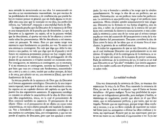mas extraído lo mencionado en esa idea. Lo mencionado en            derlo, Lo vaya formular a ustedes y les ruego que lo olviden
esa idea es tan enonnemente trascendente, tan por encima de         inmediatamente. Yo tengo la idea de un ser perfecto; ese ser
las posibilidades de invención y de combinación que pueda ha-       existe, Demostración: un ser perfecto tiene todas las perfeccio-
ber en nuestro pensar en general, que sin duda alguna no es po-     nes. La existencia es una perfección; luego el ser perfecto tiene
sible otra cosa sino que lo mentado en esa idea, esa perfección     existencia. Ahora olviden ustedes inmediatamente este silogis-
infinita, esa "infinitud", responda a una realidad fuera de ella.   mo. Descartes no lo fonnula en esa fonna silogística, sino en
    La segunda prueba que da Descartes de la existencia de Dios     esta otra, a saber: en el pensamiento de la esencia del ser per-
es una transposición de la prueba que da Aristóteles. La que da     fecto está contenida la existencia necesariamente; y está conte-
Descartes es la siguiente: yo existo; tal es la primera verdad,     nida la existencia como una de las notas que al mismo tiempo
que he descubierto, al apartar mi vista de los objetos y concen-    resulta ser nota del contenido del pensamiento y nota de la rea-
trarla sobre los pensamientos. Me he descubierto a mí mismo,        lidad objetiva de! pensamiento. Descartes considera la idea de
como yo pensante. Yo existo. Pero yo que existo tengo una           Dios como la única de las ideas que en sí misma lleva el mar-
existencia cuyo fundamento no percibo, no veo. Yo existo con        chamo, la garantía de su realidad exterior.
una existencia contingente. No vale que diga que debo la exis-          De todos los argumentos de que se vale Descartes, el único
tencia a mis padres; no vale que diga que en el pasado y en el      en el cual realmente Descartes cree profundamente es en este
futuro mi existencia permanece; porque no hay ningún moti-          último. El segundo, el de la contingencia de la existencia, se sa-
vo por el cual en mi existencia se dé la prolongación de ella       le por completo del marco, de la manera de pensar cartesiana.
dentro de un momento o el haber existido un momento antes.          Parte de existencias: de la existencia del yo, lo cual ya es un mal
Por consiguiente, mi existencia es contingente; no es necesaria.    para Descartes es un "pis aller" verdadera. Los únicos argumen-
y si mi existencia es contingente, necesita Un fundamento. Y        tos en los cuales confia son el primero y el tercero; en el terce-
por lejos que vaya yo a tomar este fundamento, remontándo-          ra sobre todo.
me a otro y a otro y a otro, tendré que acabar siempre, de lejos
o de cerca, por admitir un ser, una existencia (Dios), que sea el
fundamento de la mía.                                                                    La realidad recobrada
    La tercera prueba de la existencia de Dios que da Descartes
es el famoso argumento ontológico. Descartes le da una impor-          Una vez demostrada la existencia de Dios, ya tenemos dos
tancia especial, tanto que le dedica casi una meditación entera.    existencias: la mía y la de Dios. Pero teniendo la existencia de
Lo expone en un capítulo distinto del capítulo en que ha ex-        Dios, ya cae de su base el escrúpulo -que él llama en broma
puesto los dos argumentos anteriores, El argumento ontológi-        metafisica- del genio maligno. Ya no hay posibilidad de supo-
co consiste en señalar la característica de la idea de Dios como    ner que un todopoderoso geniecillo, pero maligno y burlón, se
una idea singularisima, única, en la cual e! pensamiento de         entretenga en engañanne, puesto que ahora ya sé que nios
Dios contiene también su existencia. El pensamiento de ese          existe, que es infinitamente perfecto, y por tanto, que no me
objeto -Dios- es e! pensamiento de un objeto en cuyas notas         engaña. Pennite que me equivoque, porque tengo ideas confu-
características, en cuyo objeto pensado está también la existen-    sas y oscuras, y si yo no llevo cuidado de mantener mi volun-
cia. Vaya formularles a ustedes el argumento ontológico de          tad finne para no arriesgarme a afirmar las ideas confusas y os-
una manera no cartesiana; falsa, por consiguiente, y que no res-    curas, me equivocaré. Permite que yo me equivoque; pero po-
ponde al espíritu de Descartes, pero que nos ayudará a enten-       ne en mi mano en mi voluntad, el equivocanne o no. Si yo me

                             [ 1701                                                               [ 171 1
 