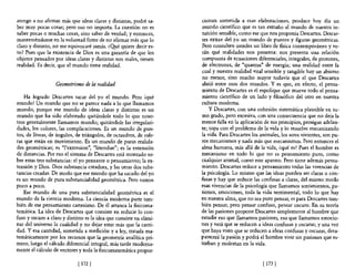 atengo a no afirmar más que ideas claras y distintas, podré sa-      cionan sometida a esas elaboraciones, produce hoy día un
ber muy pocas cosas; pero eso no importa. La cuestión no es          mundo científico que es tan extraño al mundo de nuestra in-
saber pocas o muchas cosas, sino saber de verdad; y entonces,         tuición sensible, como ese que nos proponía Descartes. Descar-
manteniéndome en la voluntad finne de no afirmar más que lo          tes extrae del yo un mundo de puntos y figuras geométricas.
claro y distinto, no me equivocaré jamás. ¿O!1é quiere decir es-     Pero consulten ustedes un libro de fisica contemporáneo y ve-
to? Pues que la existencia de Dios es una garantía de que los        rán qué realidades nos presenta: nos presenta una relación
objetos pensados por ideas claras y distintas son reales, tienen      compuesta de ecuaciones diferenciales, integrales, de protones,
realidad. Es decir, que el mundo tiene realidad.                     de electrones, de "quantas" de energía; una realidad entre la
                                                                     cual y nuestra realidad vital sensible y tangible hay un abismo
                                                                     no menor, sino mucho mayor todavía que el que Descartes
                  Geometnsmo de la realidad                          abrió entre esos dos mundos. Y es que, en efecto, el pensa-
                                                                     miento de Descartes es el espolique que mueve todo el pensa-
    Ha logrado Descartes sacar del yo el mundo. Pero ¡qué            miento científico de un lado y filosófico del otro en nuestra
mundo! Un mundo que no se parece nada a lo que llamamos              cultura moderna.
mundo, porque ese mundo de ideas claras y distintas es un                y Descartes, con una cohesión sistemática plausible en su-
mundo que ha sido elaborado quitándole todo lo que noso-             mo grado, pero excesiva, con una consecuencia que no deja la
tros generalmente llamamos mundo; quitándole las irregulari-         menor falla en la aplicación de sus principios, prosigue adelan-
dades, los colores, las complicaciones. Es un mundo de pun-          te; topa con el problema de la vida y lo resuelve mecanizando
tos, de líneas, de ángulos, de triángulos, de octaedros, de esfe-    la vida. Para Descartes los animales, los seres vivientes, son pu-
ras que están en movimiento. Es un mundo de puras realida-           ros mecanismos y nada más que mecanismos. Pero entonces el
des geométricas; es "l'extension", "létendue"; es la extensión       alma humana, más allá de la vida, ¿qué es? Pues el hombre es
de distancias. Por eso el sistema de Descartes está montado so-      mecanismo en todo lo que no es pensamiento puro, como
bre estas tres substancias: el yo pensante o pensamiento; la ex-     cualquier animal, como este aparato. Pero tiene además pensa-
tensión y Dios, Dios substancia creadora, y las otras dos subs-      miento. Descartes reduce a pensamiento todas las vivencias de
tancias creadas, De modo que ese mundo que ha sacado del yo          la psicología. Lo mismo que las ideas pueden ser claras o con-
es un mundo de pura substancialidad geométrica, Pero vamos           fusas y hay que reducir las confusas a claras, del mismo modo
poco a poco,                                                         esas vivencias de la psicología que llamamos sentimientos, pa-
    Ese mundo de una pura substancialidad geométrica es el           siones, emociones, toda la vida sentimental, todo lo que hay
mundo de la ciencia moderna, La ciencia moderna parte tam-           en nuestra alma, que no sea puro pensar, es para Descartes tam-
bién de ese pensamiento cartesiano, De él arranca la fisicoma-       bién pensar, pero pensar confuso, pensar oscuro. En su teoría
temática, La idea de Descartes que consiste en reducir lo con-       de las pasiones propone Descartes simplemente al hombre que
fuso y oscuro a claro y distinto es la idea que consiste en elimi-   estudie eso que llamamos pasiones, eso que llamamos emocio-
nar del universo la cualidad y no dejar estar más que la canti-      nes y verá que se reducen a ideas confusas y oscuras; y una vez
dad, Y esa cantidad, sometida a medición y a ley, tratada ma-        que haya visto que se reducen a ideas confusas y oscuras, desa-
temáticamente por los recursos que la geometría analítica pri-       parecerá la pasión y podrá el hombre vivir sin pasiones que es-
mero, luego el cálculo diferencial integral, más tarde moderna-      torban y molestan en la vida.
mente el cálculo de vectores y toda la fisicomatemática propor-

                             [ 172]                                                               [ 173 [
 