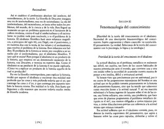&uionalismo

    Así se establece el predominio absoluto del intelecto, del
entendimiento, de la razón. La filosofía de Descartes inaugura
una era de intelectualismo, una era de racionalismo. La ola del                                LECCIÓN    XI
intelectualismo, del racionalismo, se lanza sobre todos los pro-
blemas, del mundo, de la ciencia y de la vida. Pero llegará un             Fenomenología del conocimiento
momento en que un problema aparecerá en el horizonte de la
cultura moderna, contra el cual e! intelectualismo y e! raciona-
lismo no podrán nada para resolverlo, y es el problema de la            [Prioridad de la teoría del conocimiento en el idealismo.
historia. El idealismo filosófico hará unos esfuerzos magnífi-       Necesidad de una descripción fenomenológica del conoci-
cos, a principios de! siglo XIX, con Hegel, con el positivismo, y    miento. Sujeto cognoscente y objeto conocido: su correlación.
en nuestros días con la teoría de los valores y e! neokantismo,      El pensamiento. La verdad. Relaciones de la teoría del conoci-
para resolver e! problema de la historia. Esos esfuerzos son bal-    miento con la psicología, la lógica y la ontología.]
díos. El problema de la historia se resiste por completo a ser re-
sueIto por e! intelectualismo, por el idealismo filosófico. Y
¿por qué se resiste? Pues porque el idealismo es un producto de          Prioridad de la teoría del conocimiento en el idealismo
la historia, que empieza en un determinado momento de la
historia, con Descartes, y termina en nuestros días. Como e!             La actitud idealista en el problema metafísico es realmente
idealismo es un producto de la historia él no puede explicarla.      tan díficil, tan insólita, tan fuera de los cauces habituales de
¿Cómo va a explicar un producto de la historia aquello de lo         nuestra presentación ante el mundo, que conviene una y otra
cual es producido?                                                   vez insistir sobre la necesidad de acomodar nuestra manera de
    Por eso la filosofía contemporánea, para explicar la historia,   pensar a esa insólita, difícil y antinatural actitud.
tendrá que superar el idealismo y encontrar otra realidad más            Ya hemos visto que precisamente por ser antinatural, por ir
profunda que las cosas y más profunda todavía que e! yo, que         en contra de las propensiones espontáneas de! hombre es una
contenga las cosas y el yo, y que contenga por supuesto tam-         actitud que no ha podido tomarse primeramente en la historia
bién la historia misma. Esa realidad es la vida. Pero hasta que      del pensamiento humano, sino que ha tenido que sobrevenir
lleguemos a ello tenemos que recorrer todavía mucho trecho           como reacción frente a la actitud natural. Y así esa reacción
de filosofía moderna.                                                substituyó a la forma ingenua de lanzarse sobre e! ser de las co-
                                                                     sas, una forma reflexiva, una cautela, una prudencia, que hace
                                                                     que antes de plantear propiamente el problema metafísico de:
                                                                     ¿quién es el ser?, nos veamos obligados a ciertos trámites pre-
                                                                     vios, a ciertas dilucidaciones previas con referencia a la actitud
                                                                     misma que estamos tomando.
                                                                         Esa actitud reflexiva que es el idealismo consiste, pues, en
                                                                     detener la marcha espontánea del pensamiento, que aspira a
                                                                     lanzarse sobre las cosas para captarlas, definirlas y volver el

                             [ 174 1                                                              [ 175   1
 