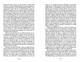 pensamiento sobre sí mismo. ¿y por qué sobre sí mismo? Pues          biente, en esa atmósfera peculiar del idealismo y que pudiera
porque e! "sí mismo" de! pensamiento es lo más inmediato que         compararse con la del encerrarrtiento de! espíritu dentro de su
el pensamiento tiene. Lo más inmediatamente "mismo", es e!           propia prisión. Y comprobamos entonces esta primera conse-
pensamiento mismo. Por eso la actitud idealista consiste en          cuencia: que al encerrarse e! espíritu dentro de su propia pri-
apartar la vista de las cosas y en posarla sobre el pensamiento      sión, el idealismo no tiene más remedio que anteponer a toda
de las cosas. Puesto que a las cosas no llegamos sino a través       otra cuestión metafisica una serie de reflexiones previas. Esa se-
del pensamiento, el pensamiento de ellas nos es más próximo;         rie de reflexiones previas son las que hemos encontrado ya en
no ya más próximo, sino que es nosotros mismos pensando.             Descartes, cuando se habló de la duda, de la necesidad de du-
Esto es lo que expresábamos en las lecciones anteriores, hacien-     dar, de la posibilidad de dudar del objeto, de la imposibilidad
do ver que la duda cartesiana puede impunemente hacer me-            de dudar del pensamiento mismo, de la inmediatez del pensa-
lla, con toda tranquilidad, sobre los objetos del pensamiento;       miento y en cambio de la mediatez del objeto; de que todo
pero que una vez detenida a mitad de camino, antes de llegar         pensamiento garantiza mi propia existencia; porque todo pen-
a los objetos; una vez detenida en el pensamiento de esos ob-        samiento, además de ser pensamiento de algo, es "mi" pensa-
jetos; una vez concentrada en el acto mismo de pensar, la du-        miento, y por consiguiente, en cualquier pensamiento -ya sea
da ya no puede hacer mella en esta nueva realidad; y tiene que       falso o verdadero- estoy yo presente; está presente la realidad
rendirse, y entonces 10 inmediato del pensamiento aparece co-        existencial de mi propio yo.
mo 10 existente en sí. Pero como entre el pensamiento y el yo            Todas esas reflexiones, todo ese conjunto de trámites pre-
no hay, al parecer, ningún intersticio diferencial, la actitud       vios, considerémoslo ahora, por decirlo así, en bloque y desde
idealista ha de comenzar necesariamente por la afirmación de         fuera, ¿y qué impresión nos produce? Pues no produce la im-
la existencia del yo pensante.                                       presión inevitable de que ahí, en todos esos trámites previos, se
    ¿Cuál es la consecuencia de esta insólita actitud; de este re-   esconden cuestiones de lógica y cuestiones de psicología. En
torcimiento del pensar sobre sí mismo; de este estilo que no         todos esos trámites, en todas esas reflexiones se trata unas ve-
sin razón se ha comparado con el barroco en las artes? La con-       ces del pensamiento como vivencia de! yo; del yo como el que
secuencia es que los objetos de! pensamiento se convierten           vive los pensamientos. Esto es psicología pura. Otras veces se
ahora en problemáticos; se convierten en problemas. Lo que           trata del objeto pensado por e! pensamiento y de si ese objeto
antes en e! realismo era dado -las cosas- ahora ya no son da-        pensado por e! pensamiento existe o no existe; de si el pensa-
das, ya no son puestas; ahora se convierten en problemas, en         miento que lo piensa es verdadero o no es verdadero; de si ese
propuestas, en cuestiones a resolver; en algo a lo cual hay que      pensamiento, considerado esta vez no como vivencia del yo si-
llegar mediante unos trámites y esfuerzos que e! pensamiento         no como enunciación de algo, es un pensamiento que se refie-
hace por salir de sí mismo.                                          re a un objeto real o no se refiere a objeto real ninguno. En es-
    Ya hemos visto cómo Descartes realiza esa salida del pensa-      te segundo caso son cuestiones de lógica y de ontología las que
miento de dentro de sí mismo; la realiza advirtiendo que entre       están propiamente fundidas en todas estas reflexiones.
las ideas hay una, entre los pensamientos hay uno que lleva              Por consiguiente, si salimos de este complejo en que nos en-
dentro de sí como pensamiento, la garantía de que el objeto          contramos y lo miramos un poco desde afuera, ¿qué tendremos
pensado por él existe; éste es el pensamiento de Dios. Pero          que decir? Tendremos que decir que la postura, que la actitud
ahora no nos interesa seguir en sus detalles la metafisica de        idealista implica necesariamente que la filosofia se inicia por
Descartes, sino volvemos a sumergir plenamente en ese am-            una reflexión lógica y psicológica acerca de los pensamientos y

                             [ 176 ]                                                              [ 177]
 