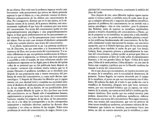 de sus objetos. Pero todo esto lo podemos expresar mucho más         sibilidad de! conocimiento humano, constituyen la médula del
brevemente: todo pensamiento que piensa un objeto pretende           libro de Locke.
expresar lo que el objeto es, o sea, pretende conocer el objeto.         Pero después de éste, otros filósofos ingleses siguen exacta-
Nuestros pensamientos de los objetos son conocimientos de            mente el mismo rumbo, y también antes de nada, antes de pa-
ellos. Por consiguiente, diremos que en la raíz misma, en la de-     sar a cualquier afirmación o negación del problema metafísico,
finición misma de la actitud, de la postura idealista, está nece-    plantean el problema del conocimiento; en un sentido más o
sariamente implicado el que haya de comenzar por una teoría          menos psicológico -ésta es otra cuestión- pero lo plantean.
del conocimiento. Esa teoría del conocimiento podrá ser más          Así, Berkeley, antes de exponer su metafísica espiritualista,
preponderantemente psicológica o más preponderantemente              plantea y resuelve el problema del conocimiento; y Hume, an-
lógica; se fijará quizá preferentemente en los pensamientos co-      tes de proponer su no-metafísica, su oposición a toda metafísi-
mo vivencias del yo, o en los pensamientos como enunciados           ca, o por decirlo así, su positivismo, también plantea y resuel-
del objeto. Pero en todo caso siempre el idealismo antepondrá        ve los problemas fundamentales del conocimiento. En la filo-
a toda otra cuestión ulterior, una teoría del conocimiento.          sofía continental ocurre exactamente lo mismo, con una única
    Y, en efecto, históricamente es así. Las primeras meditacio-     excepción, que es el filósofo Spinoza; pero de esa única excep-
nes de Descartes, las que anteceden a la demostración de la          ción podría darse también la razón de por qué. Los demás,
existencia de Dios, son ya una teoría del conocimiento. Y si us-     Leibniz, Kant, proponen primera y primordialmente la cues-
tedes reflexionan en que esas primeras meditaciones de Descar-       tión del conocimiento. Leibniz escribe su primer gran libro en
tes no son sino la exposición, en términos más bien populares        polémica y respuesta al libro de Locke sobre el entendimiento
y accesibles a todo e! mundo, de otras reflexiones mucho más         humano; y los tres grandes libros de Kant -Crítica de la razón
ampliamente expuestas en las Reglas para la dirección del espíritu   pura, Crítica de la razón práctica, Crítica deljuicio- no son sino la
-obra de su juventud que no fue publicada hasta después de           fonna más completa y perfecta que en la filosofia moderna ha
su muerte- entonces más evidente resulta todavía que en el           tomado la teoría del conocimiento.
propio Descartes el problema metafísico no es abordado sino              Así es que ahora nos encontramos, en nuestra excursión por
después de una preparación más o menos minuciosa del pro-            el campo de la metafísica, ante la necesidad de detenernos, de
blema de teoría del conocimiento, o, como suele decirse, epis-       paramos. Hemos llegado, en nuestra excursión por el campo
temológico. Y después de Descartes los filósofos que le siguen       de la metafísica, al punto en que nos encontramos con el idea-
sienten con una claridad total y completa esa necesidad inhe-        lismo. El realismo ha dado de sí todo lo que podía dar, con la
 rente al idealismo de explicarse primero acerca del conocimien-     metafísica de Aristóteles. Después tuvo que venir, necesaria-
 to, de sus orígenes, de sus límites, de sus posibilidades. John     mente, por una necesidad histórica que ya expuse, ese torci-
 Locke, el primer filósofo de quien se dice que hace una teoría      miento de la mirada, esa nueva actitud difícil e insólita que lla-
 del conocimiento, en su Tratado sobre el entendimiento humano,      mamos idealismo. Pero resulta que esa actitud necesita, para
 explícitamente se propone hacer una teoría del conocimiento         poderse desenvolver en los problemas metafísicos, elaborar
 humano; estudiar los orígenes de las ideas, de los pensamien-       previamente una teoría del conocimiento. Para seguir nosotros,
 tos; ver si a las ideas les corresponden o no les corresponden      pues, esas teorías del conocimiento, que son los pórticos de
 impresiones y realidades efectivas; analizar las diversas ideas     otras tantas metafísicas modernas, necesitamos valernos de ins-
 complejas y ver cómo se derivan de las simples. Todos estos         trumentos que todavía no tenemos; necesitamos hacer una
 problemas de teoría del conocimiento, de origen, límites y po-      pausa, un alto en nuestra excursión por la metafísica, y antes

                              [ 178 ]                                                               [ 179]
 