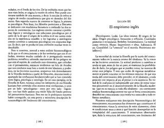 rodados, en el fondo de los ríos. De las múltiples veces que he-
mos visto bolas, se origina la noción de esfera. Pero puede con-
testarse también de otra manera, y decir: la noción de esfera se
origina de media circunferencia que gira en derredor del diá-
metro. Esta segunda manera de contestar es lógica; la primera                                 LECCIÓN XII
es psicológica. Pues bien; los filósofos posteriores a Descartes
se dedicaron con muchísima frecuencia a confundir las dos es-                        El empirismo inglés
pecies de contestación. Los ingleses creerán contestar a proble-
mas lógicos y ontológicos con soluciones psicológicas por el
estilo de la de que el origen de la esfera es el ver cantos roda-       [Psicologismo. Locke. Las ideas innatas. El origen de las
dos en la experiencia sensible; y los logicistas y ontologistas     ideas. Origen psicológico. Sensación y reflexión. Cualidades
creerán contestar a cuestiones psicológicas con respuestas lógi-    primarias y secundarias. Berkeley. Inmaterialismo. La realidad
cas. Es decir, que se producirá una confusión muchas veces in-      como vivencia. Hume. Impresiones e ideas. Substancia. El
descifrable.                                                        yo. Causalidad. La "creencia" en el mundo. Positivismo me-
    Pero si nosotros, merced a estos análisis fenomenológicos       tafísico.]
de lo que es el conocimiento y de los territorios que con él co-
lindan, tenemos mucho cuidado de ir persiguiendo nuestro                La necesidad de iniciar la filosofía por la teoría del conoci-
problema metafísico sabiendo exactamente de los peligros en         miento radica en la esencia misma del idealismo. Ya lo vimos
que está el espíritu de confundir esos elementos, que colindan      en las lecciones anteriores. La actitud prudente y cautelosa se
con el pensamiento, entonces tendremos un hilo de Ariadna           revela en que, antes de dar un paso, se examinan las posibilida-
que nos conduzca muy bien a través de este laberinto; y podre-      des de darlo, los peligros que se pueden correr, las maneras de
mos, en las lecciones sucesivas, ocupamos más detenidamente         evitar esos peligros. Y esto que acabo de expresar metafórica-
de la filosofía moderna a partir de Descartes, desconectando y      mente se puede concretar en los términos estrictos: de que una
apartando las confusiones fundamentales que se han cometido         teoría del conocimiento debe preceder, en el idealismo, a toda
entre lógica, psicología y ontología. En un caso ejemplar, en la    posición con respecto al ser, al pensar y a la existencia. En vir-
filosofía de Kant, veremos cómo los intérpretes de esa filosofía    tud de lo cual pareció indispensable que antes de entrar noso-
kantiana han cometido ellos mismos estas confusiones, y unos        tros plenamente en el desenvolvimiento de la filosofía moder-
por un lado -psicologistas- otros por otro lado -logicis-           na -que en su esencia es toda ella idealismo- era conveniente
tas- nos han dado ambos una visión falsa del fondo perenne          analizar fenomenológicamente eso que se llama conocimiento;
del pensamiento kantiano. Pero eso no lo podríamos nosotros         describir ese conocimiento cuya teoría va a anteceder a todo es-
haber conseguido, sin esta previa y minuciosa descripción fe-       fuerzo metafísico.
nomenológica del fenómeno del conocimiento.                             Nosotros realizamos esta descripción fenomenológica del
                                                                    conocimiento; encontramos los elementos que constituyen el
                                                                    conocimiento; vimos la estructura de estos elementos; cómo
                                                                    se condicionan unos a otros y qué función desempeñan en la
                                                                    complejidad del conocimiento. Y terminamos observando
                                                                    que, dada la estructura del conocimiento, este fenómeno del

                             [ 188   1                                                           [ 189   1
 