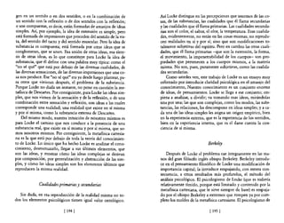gen en un sentido o en dos sentidos, o en la combinación de          Así Locke distingue en las percepciones que tenemos de las co-
 un sentido con la reflexión o de dos sentidos con la reflexión;     sas, de las substancias, las cualidades que él llama secundarias
 o son compuestas, es decir, están formadas de amasijos de ideas     y las cualidades que él llama primarias. Las cualidades secunda-
simples. Así, por ejemplo, la idea de extensión es simple, pero      rias son el color, el sabor, el olor, la temperatura. Esas cualida-
está formada de impresiones que proceden del sentido de la vis-      des, evidentemente, no están en las cosas mismas; no reprodu-
 ta, del sentido del tacto y del sentido muscular. Pero la idea de   cen realidades en sí y por sí; sino que son modificaciones to-
substancia es compuesta; está formada por otras ideas que se         talmente subjetivas del espíritu. Pero en cambio las otras cuali-
conglomeran, que se unen. Esa unión de otras ideas, esa sínte-       dades, que él llama primarias -que son la extensión, la forma,
sis de otras ideas, es 10 que constituye para Locke la idea de       el movimiento, la impenetrabilidad de los cuerpos- son pro-
substancia, que él define con una palabra muy típica: como el        piedades que pertenecen a los cuerpos mismos, a la materia
"no sé qué" que está por debajo de las diversas cualidades, de       misma. No son, pues, puramente subjetivas, como las cualida-
las diversas sensaciones, de las diversas impresiones que una co-    des secundarias.
sa nos produce. Ese "no sé qué" era ya desde luego plantear, pa-         Como ustedes ven, este trabajo de Locke es un ensayo muy
ra otros que vinieran después, el problema de la substancia.         esforzado por introducir claridad psicológica en el amasijo del
Porque Locke no duda un instante, no pone en cuestión la me-         conocimiento, Nuestro conocimiento es un conjunto enorme
tafisica de Descartes. Por consiguiente, para Locke las ideas sim-   de ideas, de pensamientos. Locke se llega a ese conjunto; em-
ples, que nos vienen de la sensación y de la reflexión, o de una     pieza a analizar, a dividir; va tomando esas ideas, mirándolas
combinación entre sensación y reflexión, son ideas a las cuales      una por una; las que son complejas, como los modos, las subs-
corresponde una realidad; una realidad que existe en sí misma        tancias, las relaciones, las descompone en ideas simples; y a ca-
y por sí misma, como la substancia extensa de Descartes.             da una de las ideas simples les asigna un origen empírico, bien
     Del mismo modo, nuestra intuición de nosotros mismos es         en la experiencia externa, que es la experiencia de los sentidos,
para Locke el camino que nos conduce a la presencia de una           bien en la experiencia interna, que es el darse cuenta la con-
substancia real, que existe en sí misma y por sí misma, que so-      ciencia de sí misma.
mos nosotros mismos. Por consiguiente, la metaflsica cartesia-
na es la que está por debajo de toda la teoría del conocimien-
to de Locke. Lo único que ha hecho Locke es analizar el cono-                                     Berkeley
cimiento, desmenuzado, llegar a sus últimos elementos, que
son las ideas, y mostrar cómo las ideas complejas se derivan            Después de Locke el problema cae íntegramente en las ma-
por composición, por generalización y abstracción de las sim-        nos del gran filósofo inglés obispo Berkeley. Berke!ey introdu-
ples, y cómo las ideas simples son los elementos últimos que         ce en el pensamiento filosófico de Locke una modificación de
reproducen la misma realidad.                                        importancia capital; la introduce empujando, con entera 'con-
                                                                     secuencia, a otros resultados más profundos, el método de!
                                                                     análisis psicológico. El psicologismo de Locke (que es todavía
              Cualidades primarias y secundarias                     relativamente tímido, porque está limitado y contenido por la
                                                                     metafisica cartesiana, que le sirve siempre de base) es empuja-
   Sin duda, en eSa reproducción de la realidad misma no to-         do por el obispo Berkeley a extremos que rompen ya por com-
dos los elementos psicológicos tienen igual valor ontológico.        pleto los moldes de la metaflsica cartesiana. El psicologismo de

                             [ 194   1                                                             [ 195   1
 
