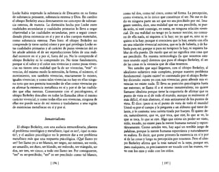Locke había respetado la substancia de Descartes en su forma          como tal dos, como tal cinco, como tal forma. La percepción,
de substancia pensante, substancia extensa y Dios. En cambio          como vivencia, es lo único que constituye el ser. No me es da-
el obispo Berkeley ataca directamente ese concepto de substan-        do en ninguna parte un ser que no sea percibido por mí. Ima-
cia extensa, de materia. La distinción hecha por Locke entre          ginen ustedes, dice, una realidad que no sea percibida, ni pue-
cualidades secundarias y cualidades primarias lo lleva a negar        da serlo, ni esté conmigo, en suma, en ninguna relación viven-
objetividad a las cualidades secundarias, pero a seguir conce-        cial. De esa realidad no tengo yo la menor noción; no conoz-
 diendo plena existencia en sí y por sí a los cuerpos materiales,     co de ella nada, ni siquiera si la hay; no ya qué es, sino ni si-
 como substancia extensa. Pues bien: el obispo Berkeley no            quiera si la hay; porque si conociera que la hay, estaría con ella
 comprende (y tiene razón) cómo y por qué privilegia Locke es-        en una relación vivencial mínima, que es la de haberla, y de ha-
 tas cualidades primarias y al carácter de puras vivencias del yo     berla para mí; porque si para mí tampoco la hay, ni siquiera ha-
 les añade además el de ser reproducciones fieles de una reali-       blar de ella puedo. De modo que ser no significa otra cosa que
 dad existente en sí y por sí, fuera del yo. No lo compr~nde el       ser percibido. En nuestra terminología (la que nosotros esta-
 obispo Berkeley ni lo comprendo yo. No tiene fundamento,             mos usando aquí) diremos que para el obispo Berkeley, el ser
porque si el sabor y el color son vivencias y como puras viven-       de las cosas es la vivencia que de ellas tenemos.
 cias no tienen otra realidad que la de ser vivencias, "mis" vi-          Ven ustedes que aquí llegamos, con el obispo Berkeley, al
vencias, del mismo modo la extensión, la forma, el número, el         idealismo subjetivo más completo, porque nuestro problema
movimiento, son también vivencias, exactamente lo mismo,              fundamental: ¿quién existe? es contestado por el obispo Berke-
 iguales vivencias; y como tales vivencias no hay en ellas ningu-     ley diciendo: existo yo con mis vivencias; pero allende mis vi-
 na nota que nos permita trascender de ellas como vivencias pa-       vencias no existe nada. Él lleva su posición psicologista hasta
.ra afirmar la existencia metafísica en sí y por sí de las cualida-   ese extremo; se llama él a sí mismo inmaterialista; no quiere
 des que ellas mentan. Consecuente con el psicologismo, el            llamarse idealista porque tiene la coquetería de afirmar que su
 obispo Berkeley descubre en todas las llamadas ideas el mismo        punto de vista es el de todo el mundo, aunque es realmente el
 carácter vivencial; y como todas ellas son vivencias, ninguna de     más dificil, el más abstruso, el más antinatural de los puntos de
 ellas me puede sacar de mí mismo y trasladarme a una región          vista. Él dice: ipero si es el punto de vista de todo el mundo!
 de existencias metafísicas en sí y por sí.                           Usted va por el campo y le pregunta a un aldeano qué tiene de-
                                                                      lante, y le contesta: una carreta tirada por bueyes. Él quiere de-
                                                                      cir, naturalmente, que ve, que toca, que oye, lo que se ve, lo
                         Inmaterialismo                               que se toca, lo que se oye. Algo que exista sin poder ser visto,
                                                                      oído, tocado, no existe para la mente humana natural y espon-
    El obispo Berkeley, con una audacia extraordinaria, plantea        táneamente. Como ustedes ven, hay aquí un terrible juego de
el problema ontológico y metafísico; ¿qué es ser?, ¿qué es exis-       palabras, porque la mente humana espontánea y naturalmente
tir?, y el análisis psicológico no le permite dar a ese problema       es realista. Es decir, que pone primero la existencia en sí y por
metafísico más que una respuesta psicológica. ¿Q!¡é llamo yo           sí de las cosas y luego su percepción por nosotros. Pero el obis-
ser? Ser llamo yo a ser blanco, ser negro, ser extenso, ser verde,     po Berkeley afirma que la tesis natural es la suya, porque ser,
ser amarillo, ser duro, ser blando, ser redondo, ser triángulo, ser    para cualquiera, es precisamente ser tocado con las manos, vis-
dos, ser tres, ser cinco; a todo eso llamo ser. Por consiguiente,      to con los ojos y oído con los oídos.
"ser" es ser-percibido; "ser" es ser percibido como tal blanco,

                              [ 196 [                                                               [ 197   1
 