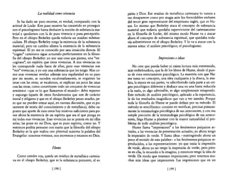 La realidad como vivencia                         píritu y Dios. Ese residuo de metafisica cartesiana lo vamos a
                                                                    ver desaparecer como por magia ante los formidables embates
    Se ha dado un paso enorme, es verdad, comparado con la          del tercer gran representante del empirismo inglés, que es Hu-
actitud de Locke. Este paso enorme ha consistido en proseguir       me. Lo mismo que Berkeley ataca el concepto de substancia
con el psicologismo hasta deshacer la noción de substancia ma-      material que todavía quedaba superviviente del cartesianismo
terial y quedarnos con la de pura vivencia o pura percepción.       en la filosofia de Locke; del mismo modo Hume va a atacar
Pero en el obispo Berkeley queda todavía un residuo substan-        ahora el concepto de substancia espiritual, que quedaba toda-
cialista. El obispo Berkeley niega la existencia de la substancia   vía sobreviviente en el obispo Berkeley. Y lo va a atacar con la
material; pero en cambio afirma la existencia de la substancia      misma arma: el análisis psicológico, el psicologismo.
espiritual. El yo me es conocido por una intuición directa. El
"cogito" cartesiano sigue actuando perfectamente en la filoso-
fla del obispo Berkeley: yo soy una cosa que piensa, una "res                              Impresiones e ideas
cogitans", un espíritu que tiene vivencias. A mis vivencias no
les corresponde nada fuera de ellas; pero esas vivencias son            No creo que pueda haber ni exista lectura más entretenida,
"mis" vivencias, y yo soy una substancia que las tengo. Mas co-     más embelesadora, que la de los libros de Hume, desde el pun-
mo esas vivencias revelan además una regularidad en su paso         to de vista estrictamente psicológico. La maestría con que Hu-
por mi mente, se suceden escalonadamente, se engarzan las           me toma un concepto, una idea cualquiera y la diseca, la ana-
unas con las otras; se escalonan, se explican un poco las unas      liza, la separa en sus partes, va adscribiendo cada parte a un ori-
con las otras; como constituyen todo un conjunto de vivencias       gen psicológico diferente y deshace una en una hasta reducirla
armónico -que es lo que llamamos el mundo- debo suponer             a la nada, es algo admirable, es algo simplemente estupendo.
y supongo (aparte de otros fundamentos que son de carácter          Este método de análisis psicológico, aplicado a la experiencia,
moral y religioso y que en el obispo Berkeley pesan mucho, pe-      le da los resultados magníficos que van a ver ustedes. Porque
ro que no pueden entrar aquí, en nuestra discusión, que es pu-      toda la filosofía de Hume se puede definir por su método. El
ramente de teoría del conocimiento y de metafisica), debo su-       método es sencillísimo: consiste en rectificar, precisar primera-
poner que aparte de esos otros hay motivos suficientes para po-     mente la terminología psicológica de sus antecesores, y con esa
ner ahora la existencia de un espíritu que sea el que ponga en      simple precisión de la terminología psicológica de sus antece-
mí todas esas vivencias. Esas vivencias no se ponen en mí ellas     sores, llega Hume a plantear con la mayor naturalidad el pro-
solas; las pone en mí Dios, que es puro espíritu, como yo. Y        blema de todo análisis psicológico.
entonces podría pensarse con razón que la filosofla del obispo          Hume llama "'impresiones" a los fenómenos psíquicos ac-
Berkeley es la que realiza con plenitud máxima la palabra del       tuales, a las vivencias de presentación actuales; yo ahora tengo
Evangelio: nosotros vivimos, nos movemos y estamos en Dios.         la impresión de verde. Y llama ideas -restringiendo ahora un
                                                                    poco el sentido de esta palabra- a los fenómenos psíquicos re-
                                                                    producidos, a las representaciones: yo que tenía la impresión
                             Hume                                   de verde, ahora ya no tengo la impresión de verde; pero pien-
                                                                    so en ella, la recuerdo o la imagino, y entonces tengo la idea de
   Como ustedes ven, queda un residuo de metafísica cartesia-       verde. De modo que tenemos impresiones; pero tenemos mu-
na en el obispo Berkeley, que es la substancia pensante, el es-     chas más ideas que impresiones. Las Impresiones que en un

                             [ 198   J                                                            [ 199 J
 