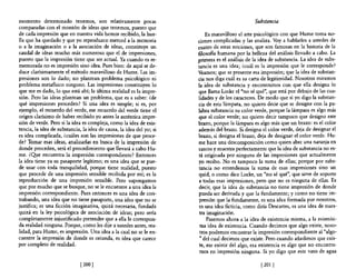 momento determinado tenemos, son relativamente pocas                                             Substancia
comparadas con el montón de ideas que tenemos, puesto que
de cada impresión que en nuestra vida hemos recibido, la hue-             Es maravilloso el arte psicológico con que Hume toma no-
lla que ha quedado y que yo reproduzco merced a la memoria            ciones complicadas y las analiza. Vaya hablarles a ustedes de
o a la imaginación o a la asociación de ideas, constituye un          cuatro de estas nociones, que son famosas en la historia de la
caudal de ideas mucho más numeroso que el de impresiones,             filosofia humana por la belleza del análisis llevado a cabo. La
puesto que la impresión tiene que ser actual. Ya cuando es re-        primera es el análisis de la idea de substancia. La idea de subs-
memorada no es impresión sino idea. Pues bien: de aquí se de-         tancia es una idea; ¿cuál es la impresión que le corresponde?
duce clarísimamente el método maravilloso de Hume. Las im-            Veamos; que se presente esa impresión; que la idea de substan-
presiones son lo dado; no plantean problema psicológico ni            cia nos diga cuál es su carta de legitimidad. Nosotros miramos
problema metafisico ninguno. Las impresiones constituyen lo           la idea de substancia y encontramos con que ella designa lo
que me es dado, lo que está ahí; la última realidad es la impre-      que llama Locke el "no sé qué", que está por debajo de las cua-
sión, Pero las ideas plantean un problema, que es a saber: ¿de        lidades y de los caracteres, De modo que si yo digo la substan-
qué impresiones proceden? Si una idea es simple; si es, por           cia de esta lámpara, no quiero decir que se designe con la pa-
ejemplo, el recuerdo del verde, ese recuerdo del verde tiene el       labra substancia su color verde, porque la lámpara es algo más
origen clarísimo de haber recibido yo antes la auténtica impre-       que el color verde; no quiero decir tampoco que designo este
sión de verde. Pero si la idea es compleja, como la idea de exis-     brazo, porque la lámpara es algo más que un brazo: es el color
tencia, la idea de substancia, la idea de causa, la idea del yo; si   además del brazo. Si designa el color verde, deja de designar el
es idea complicada, ¿cuáles son las impresiones de que proce-         brazo, si designa el brazo, deja de designar el color verde, Hu-
de? Tomar esas ideas, analizarlas en busca de la impresión de         me hace una descomposición como quien abre una naranja en
donde proceden, será el procedimiento que llevará a cabo Hu-          cascos y muestra perfectamente que la idea de substancia no es-
me. ¿~e encuentra la impresión correspondiente? Entonces              tá originada por ninguna de las impresiones que actualmente
la idea tiene ya su pasaporte legítimo; es una idea que se pue-       yo recibo. No es tampoco la suma de ellas; porque por subs-
de usar con toda tranquilidad, porque tiene realidad, puesto          tancia no entendemos la suma de esas impresiones sino un
que procede de una impresión sensible recibida por mí; es la          quid, o como dice Locke, un "no sé qué", que sirve de soporte
reproducción de una impresión sensible. Pero supongamos               a todas esas impresiones, pero que no es ninguna de ellas, Es
que por mucho que se busque, no se le encuentre a una idea la         decir, que la idea de substancia no tiene impresión de donde
impresión correspondiente, Pues entonces es una idea de con-          pueda ser derivada y que la fundamente; y como no tiene im-
trabando, una idea que no tiene pasaporte, una idea que no se         presión que la fundamente, es una idea formada por nosotros,
justifica; es una ficción imaginativa, quizá necesaria, fundada        es una idea ficticia, como diría Descartes, es una idea de nues-
quizá en la ley psicológica de asociación de ideas; pero sería         tra imaginación.
completamente injustificado pretender que a ella le correspon-             Pasemos ahora a la idea de existencia misma, a la mismísi-
da realidad ninguna. Porque, como les dije a ustedes antes, rea-       ma idea de existencia, Cuando decimos que algo existe, noso-
lidad, para Hume, es impresión, Una idea a la cual no se le en-        tros podemos encontrar la impresión correspondiente al "algo-
cuentre la impresión de donde es oriunda, es idea que carece           " del cual decimos que existe. Pero cuando añadimos que exis-
por completo de realidad,                                              te, ese existir del algo, esa existencia es algo que no encontra-
                                                                       mos en impresión ninguna. Si yo digo que este vaso de agua

                              [200 )                                                               [2011
 