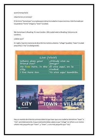 quiet(tranquilo/a)
¡Aquítienesunconsejo!
El término"hometown"se empleaparaindicarlaciudaden laque crecimos.Está formadopor
laspalabras"home"(hogar) y "town"(ciudad).
My hometownisReading.It'snearLondon. (Mi ciudadnatal esReading. Estácerca de
Londres).
¿Sabías que?
En inglés,haytresmanerasde describirlosnúcleosurbanos:"village"(pueblo),"town"(ciudad
pequeña) y"city"(ciudadgrande).
Hay un montónde criterioscuriosossobre lo que hace que una ciudad se denomine "town" o
"city",perobásicamente,loque realmente debessabesesque "village"se refiere a un núcleo
urbano más pequeño que "town", y "town", a uno más pequeño que "city".
 