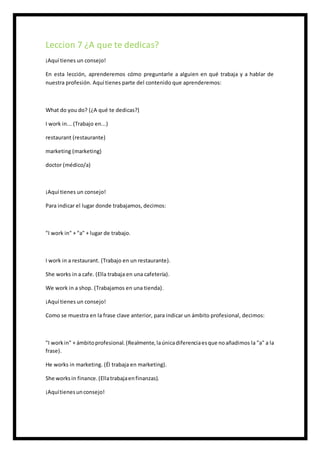 Leccion 7 ¿A que te dedicas?
¡Aquí tienes un consejo!
En esta lección, aprenderemos cómo preguntarle a alguien en qué trabaja y a hablar de
nuestra profesión. Aquí tienes parte del contenido que aprenderemos:
What do you do? (¿A qué te dedicas?)
I work in... (Trabajo en...)
restaurant (restaurante)
marketing (marketing)
doctor (médico/a)
¡Aquí tienes un consejo!
Para indicar el lugar donde trabajamos, decimos:
"I work in" + "a" + lugar de trabajo.
I work in a restaurant. (Trabajo en un restaurante).
She works in a cafe. (Ella trabaja en una cafetería).
We work in a shop. (Trabajamos en una tienda).
¡Aquí tienes un consejo!
Como se muestra en la frase clave anterior, para indicar un ámbito profesional, decimos:
"I workin" + ámbitoprofesional. (Realmente,laúnicadiferenciaesque noañadimos la "a" a la
frase).
He works in marketing. (Él trabaja en marketing).
She worksin finance.(Ellatrabajaenfinanzas).
¡Aquítienesunconsejo!
 