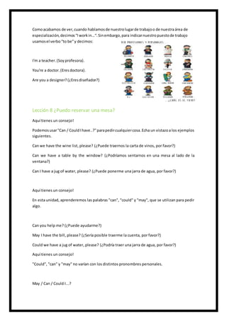 Comoacabamos de ver,cuando hablamosde nuestrolugarde trabajoo de nuestraárea de
especialización,decimos“Iworkin…“.Sinembargo,para indicarnuestropuestode trabajo
usamosel verbo“to be”y decimos:
I'm a teacher.(Soyprofesora).
You're a doctor.(Eresdoctora).
Are you a designer? (¿Eresdiseñador?)
Lección 8 ¿Puedo reservar una mesa?
Aquí tienes un consejo!
Podemosusar"Can / CouldIhave..?"parapedircualquiercosa.Echa un vistazoa los ejemplos
siguientes.
Can we have the wine list, please? (¿Puede traernos la carta de vinos, por favor?)
Can we have a table by the window? (¿Podríamos sentarnos en una mesa al lado de la
ventana?)
Can I have a jug of water, please? (¿Puede ponerme una jarra de agua, por favor?)
Aquí tienes un consejo!
En esta unidad, aprenderemos las palabras "can", "could" y "may", que se utilizan para pedir
algo.
Can you help me? (¿Puede ayudarme?)
May I have the bill, please? (¿Sería posible traerme la cuenta, por favor?)
Could we have a jug of water, please? (¿Podría traer una jarra de agua, por favor?)
Aquí tienes un consejo!
"Could", "can" y "may" no varían con los distintos pronombres personales.
May / Can / Could I...?
 