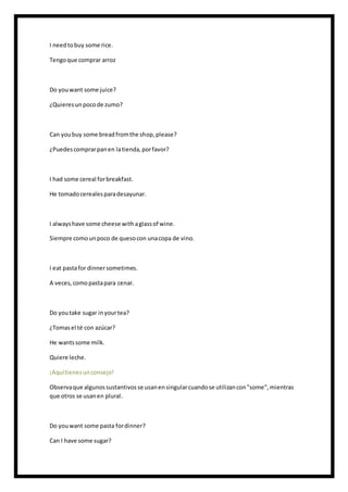 I needtobuy some rice.
Tengoque comprar arroz
Do youwant some juice?
¿Quieresunpocode zumo?
Can youbuy some breadfromthe shop,please?
¿Puedescomprarpanen latienda,porfavor?
I had some cereal forbreakfast.
He tomadocerealesparadesayunar.
I alwayshave some cheese withaglassof wine.
Siempre comounpoco de quesocon unacopa de vino.
I eat pastafor dinnersometimes.
A veces,comopastapara cenar.
Do youtake sugar inyourtea?
¿Tomasel té con azúcar?
He wantssome milk.
Quiere leche.
¡Aquítienesunconsejo!
Observaque algunossustantivosse usanensingularcuandose utilizancon"some",mientras
que otros se usanen plural.
Do youwant some pasta fordinner?
Can I have some sugar?
 