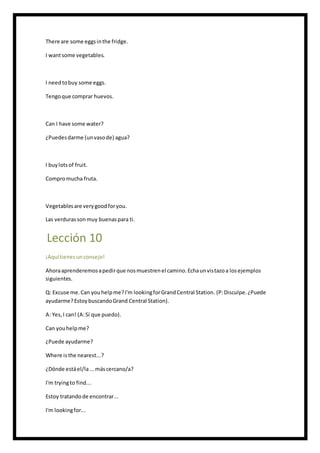 There are some eggsinthe fridge.
I wantsome vegetables.
I needtobuy some eggs.
Tengoque comprar huevos.
Can I have some water?
¿Puedesdarme (unvasode) agua?
I buylotsof fruit.
Compromucha fruta.
Vegetablesare verygoodforyou.
Las verdurassonmuy buenaspara ti.
Lección 10
¡Aquítienesunconsejo!
Ahoraaprenderemosapedirque nosmuestrenel camino.Echaunvistazoa losejemplos
siguientes.
Q: Excuse me.Can youhelpme?I'm lookingforGrandCentral Station. (P:Disculpe.¿Puede
ayudarme?EstoybuscandoGrand Central Station).
A: Yes,I can! (A:Sí que puedo).
Can youhelpme?
¿Puede ayudarme?
Where isthe nearest...?
¿Dónde estáel/la...máscercano/a?
I'm tryingto find...
Estoy tratandode encontrar...
I'm lookingfor...
 